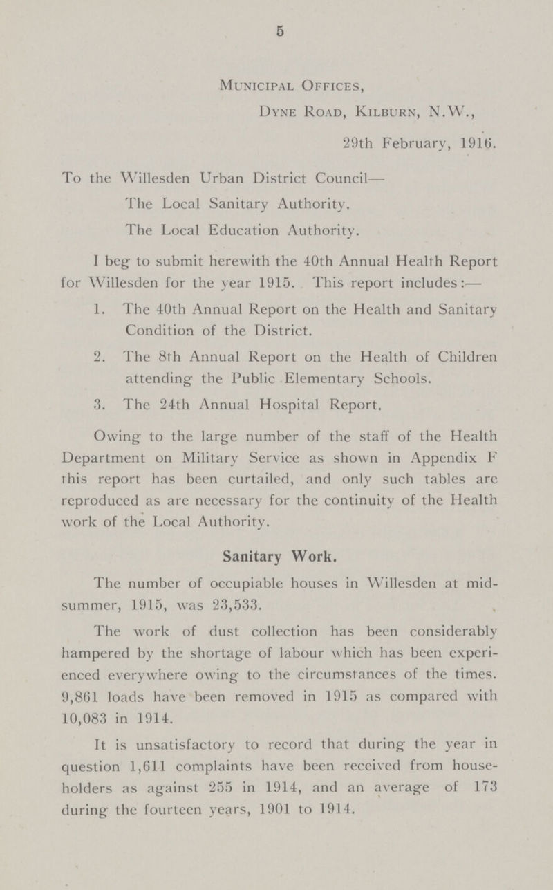 5 Municipal Offices, Dyne Road, Kilburn, N.W., 29th February, 1916. To the Willesden Urban District Council— The Local Sanitary Authority. The Local Education Authority. I beg to submit herewith the 40th Annual Health Report for Willesden for the year 1915. This report includes:— 1. The 40th Annual Report on the Health and Sanitary Condition of the District. 2. The 8th Annual Report on the Health of Children attending the Public Elementary Schools. 3. The 24th Annual Hospital Report. Owing to the large number of the staff of the Health Department on Military Service as shown in Appendix F this report has been curtailed, and only such tables are reproduced as are necessary for the continuity of the Health work of the Local Authority. Sanitary Work. The number of occupiable houses in Willesden at mid summer, 1915, was 23,533. The work of dust collection has been considerably hampered by the shortage of labour which has been experi enced everywhere owing to the circumstances of the times. 9,861 loads have been removed in 1915 as compared with 10,083 in 1914. It is unsatisfactory to record that during the year in question 1,61-1 complaints have been received from house holders as against 255 in 1914, and an average of 173 during the fourteen years, 1901 to 1914.