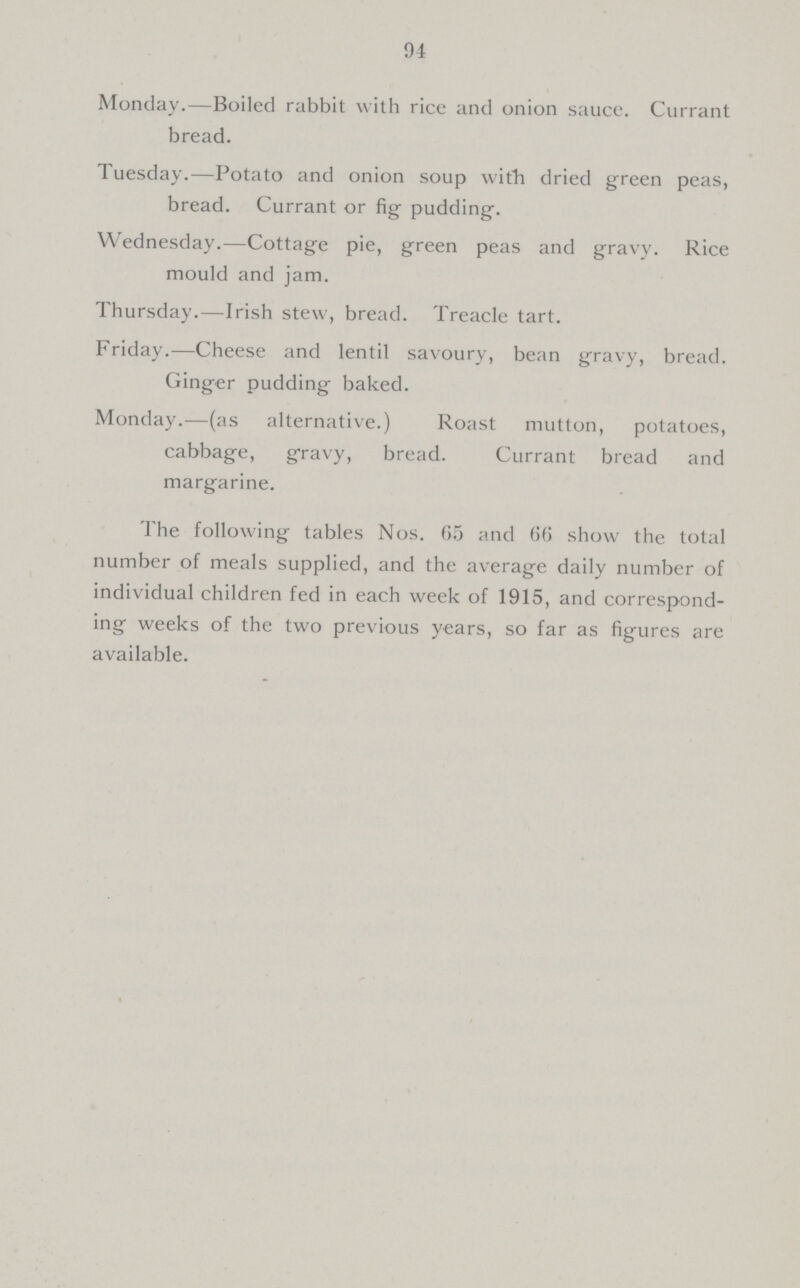 94 Monday.—Boiled rabbit with rice and onion sauce. Currant bread. Tuesday.—Potato and onion soup with dried green peas, bread. Currant or fig pudding. Wednesday.—Cottage pie, green peas and gravy. Rice mould and jam. Thursday.—Irish stew, bread. Treacle tart. Friday.—Cheese and lentil savoury, bean gravy, bread. Ginger pudding baked. Monday.—(as alternative.) Roast mutton, potatoes, cabbage, gravy, bread. Currant bread and margarine. The following tables Nos. 65 and 66 show the total number of meals supplied, and the average daily number of individual children fed in each week of 1915, and correspond ing weeks of the two previous years, so far as figures are available.