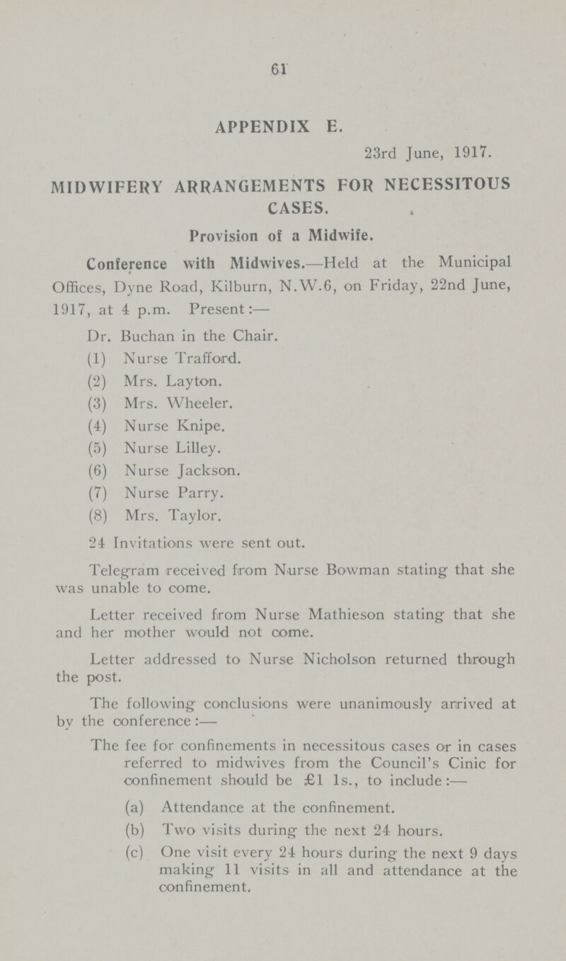 61 APPENDIX E. 23rd June, 1917. MIDWIFERY ARRANGEMENTS FOR NECESSITOUS CASES. Provision of a Midwife. Conference with Midwives.—Held at the Municipal Offices, Dyne Road, Kilburn, N.W.6, on Friday, 22nd June, 1917, at 4 p.m. Present:— Dr. Buchan in the Chair. (1) Nurse Trafford. (2) Mrs. Layton. (3) Mrs. Wheeler. (4) Nurse Knipe. (5) Nurse Lilley. (6) Nurse Jackson. (7) Nurse Parry. (8) Mrs. Taylor. 24 Invitations were sent out. Telegram received from Nurse Bowman stating that she was unable to come. Letter received from Nurse Mathieson stating that she and her mother would not come. Letter addressed to Nurse Nicholson returned through the post. The following conclusions were unanimously arrived at by the conference:— The fee for confinements in necessitous cases or in cases referred to midwives from the Council's Cinic for confinement should be £1 1s., to include:— (a) Attendance at the confinement. (b) Two visits during the next 24 hours. (c) One visit every 24 hours during the next 9 days making 11 visits in all and attendance at the confinement.