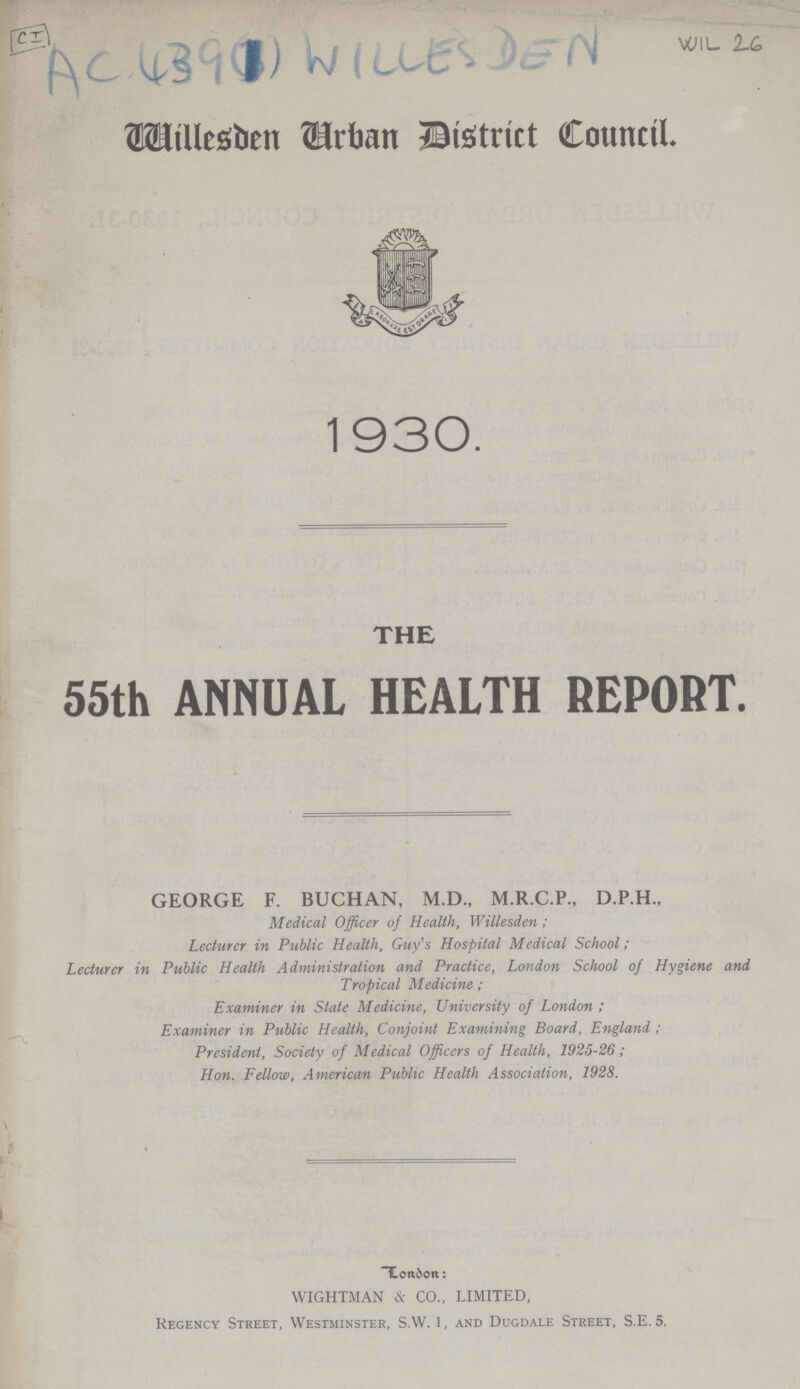 CI AC 439(1) WILLES DEN WIL 26 Tuillesden urban District Council. 1930. THE 55th ANNUAL HEALTH REPORT. GEORGE F. BUCHAN, M.D., M.R.C.P., D.P.H., Medical Officer of Health, Willesden; Lecturer in Public Health, Guy's Hospital Medical School; Lecturer in Public Health Administration and Practice, London School of Hygiene and Tropical Medicine ; Examiner in State Medicine, University of London ; Examiner in Public Health, Conjoint Examining Board, England ; President, Society of Medical Officers of Health, 1925-26; Hon. Fellow, American Public Health Association, 1928. L.onbon: WIGHTMAN & CO., LIMITED, Regency Street, Westminster, S.W. 1, and Dugdale Street, S.E. 5.