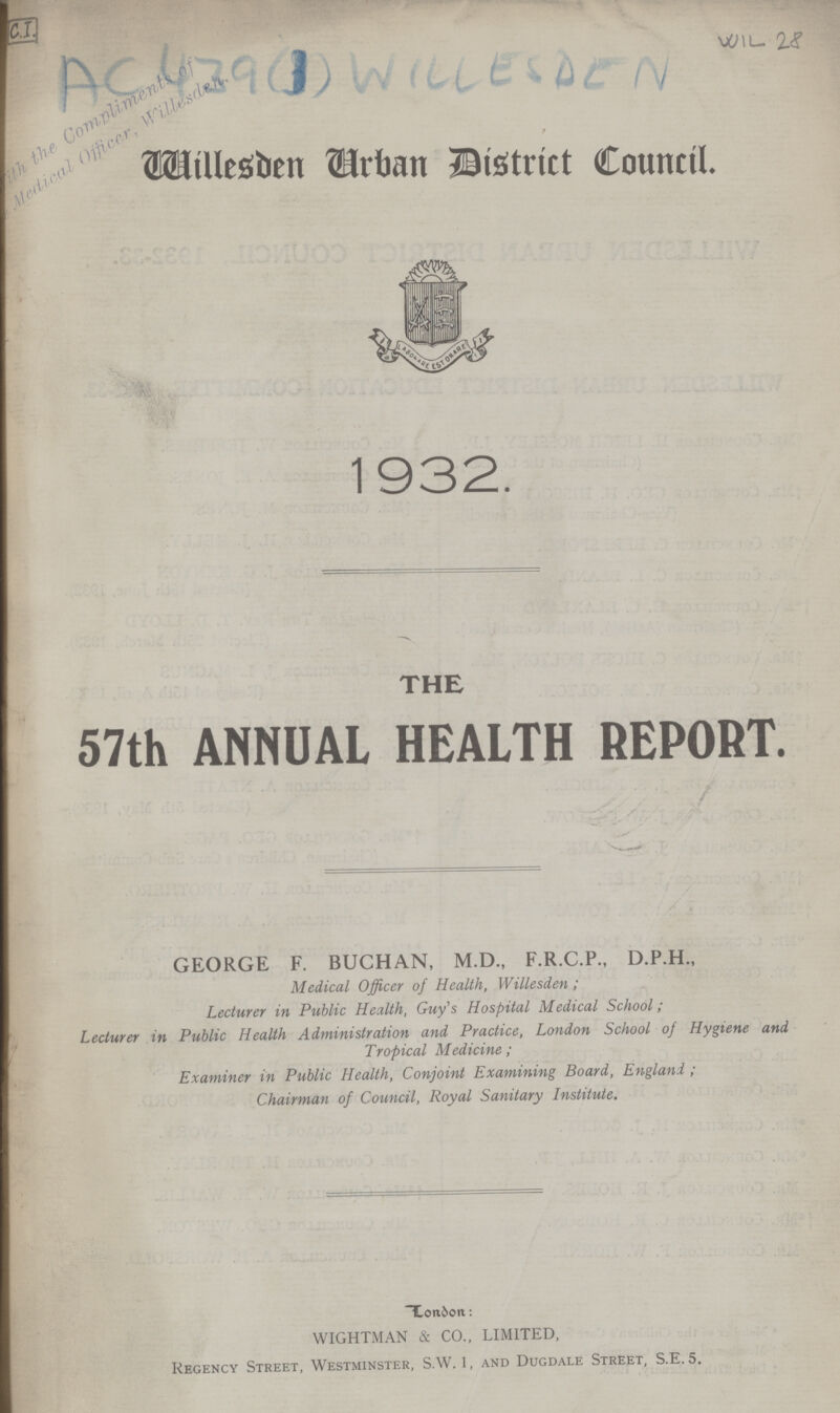 C.I. AC 439 (1) Willesden Wil 28 Willesden Urban District Council. 1932. THE 57th ANNUAL HEALTH REPORT. London: WIGHTMAN & CO., LIMITED, Regency Street, Westminster, S.W.1, and Dugdale Street, S.E.5. GEORGE F. BUCHAN, M.D., F.R.C.P., D.P.H., Medical Officer of Health, Willesden ; Lecturer in Public Health, Guy's Hospital Medical School; Lecturer in Public Health Administration and Practice, London School of Hygiene and Tropical Medicine; Examiner in Public Health, Conjoint Examining Board, England ; Chairman of Council, Royal Sanitary Institute.