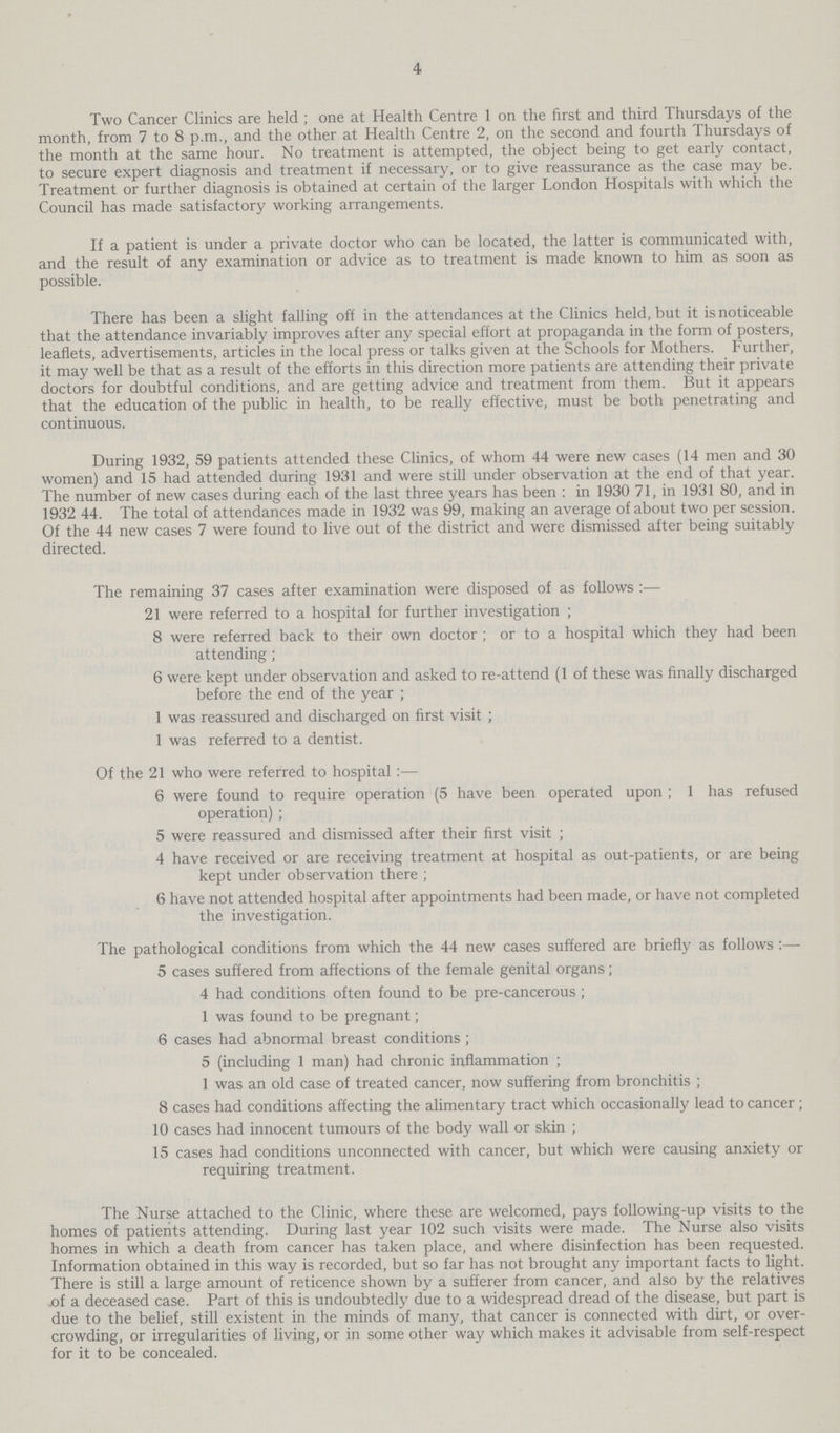 4 Two Cancer Clinics are held ; one at Health Centre 1 on the first and third Thursdays of the month, from 7 to 8 p.m., and the other at Health Centre 2, on the second and fourth Thursdays of the month at the same hour. No treatment is attempted, the object being to get early contact, to secure expert diagnosis and treatment if necessary, or to give reassurance as the case may be. Treatment or further diagnosis is obtained at certain of the larger London Hospitals with which the Council has made satisfactory working arrangements. If a patient is under a private doctor who can be located, the latter is communicated with, and the result of any examination or advice as to treatment is made known to him as soon as possible. There has been a slight falling off in the attendances at the Clinics held, but it is noticeable that the attendance invariably improves after any special effort at propaganda in the form of posters, leaflets, advertisements, articles in the local press or talks given at the Schools for Mothers. Further, it may well be that as a result of the efforts in this direction more patients are attending their private doctors for doubtful conditions, and are getting advice and treatment from them. But it appears that the education of the public in health, to be really effective, must be both penetrating and continuous. During 1932, 59 patients attended these Clinics, of whom 44 were new cases (14 men and 30 women) and 15 had attended during 1931 and were still under observation at the end of that year. The number of new cases during each of the last three years has been : in 1930 71, in 1931 80, and in 1932 44. The total of attendances made in 1932 was 99, making an average of about two per session. Of the 44 new cases 7 were found to live out of the district and were dismissed after being suitably directed. The remaining 37 cases after examination were disposed of as follows:— 21 were referred to a hospital for further investigation; 8 were referred back to their own doctor; or to a hospital which they had been attending; 6 were kept under observation and asked to re-attend (1 of these was finally discharged before the end of the year; 1 was reassured and discharged on first visit; 1 was referred to a dentist. Of the 21 who were referred to hospital:— 6 were found to require operation (5 have been operated upon; 1 has refused operation); 5 were reassured and dismissed after their first visit; 4 have received or are receiving treatment at hospital as out-patients, or are being kept under observation there; 6 have not attended hospital after appointments had been made, or have not completed the investigation. The pathological conditions from which the 44 new cases suffered are briefly as follows :— 5 cases suffered from affections of the female genital organs; 4 had conditions often found to be pre-cancerous; 1 was found to be pregnant; 6 cases had abnormal breast conditions; 5 (including 1 man) had chronic inflammation; 1 was an old case of treated cancer, now suffering from bronchitis ; 8 cases had conditions affecting the alimentary tract which occasionally lead to cancer; 10 cases had innocent tumours of the body wall or skin; 15 cases had conditions unconnected with cancer, but which were causing anxiety or requiring treatment. The Nurse attached to the Clinic, where these are welcomed, pays following-up visits to the homes of patients attending. During last year 102 such visits were made. The Nurse also visits homes in which a death from cancer has taken place, and where disinfection has been requested. Information obtained in this way is recorded, but so far has not brought any important facts to light. There is still a large amount of reticence shown by a sufferer from cancer, and also by the relatives of a deceased case. Part of this is undoubtedly due to a widespread dread of the disease, but part is due to the belief, still existent in the minds of many, that cancer is connected with dirt, or over crowding, or irregularities of living, or in some other way which makes it advisable from self-respect for it to be concealed.