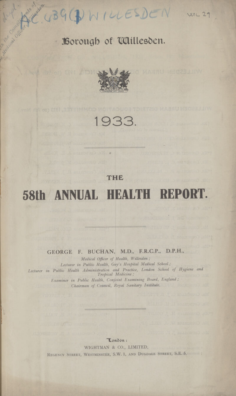 Borough of Willesden 1933. THE 58th ANNUAL HEALTH REPORT. GEORGE F. BUCHAN, M.D., F.R.C.P., D.P.H., Medical Officer of Health, Willesden ; Lecturer in Public Health, Guy's Hospital Medical School; Lecturer in Public Health Administration and Practice, London School of Hygiene and Tropical Medicine ; Examiner in Public Health, Conjoint Examining Board, England; Chairman of Council, Royal Sanitary Institute. T.on6on : WIGHTMAN & CO., LIMITED, Regency Street, Westminster, S.W. 1, and Dugdale Street, S.E. 5. Will 29 Ac 39(1)WILLESDEN