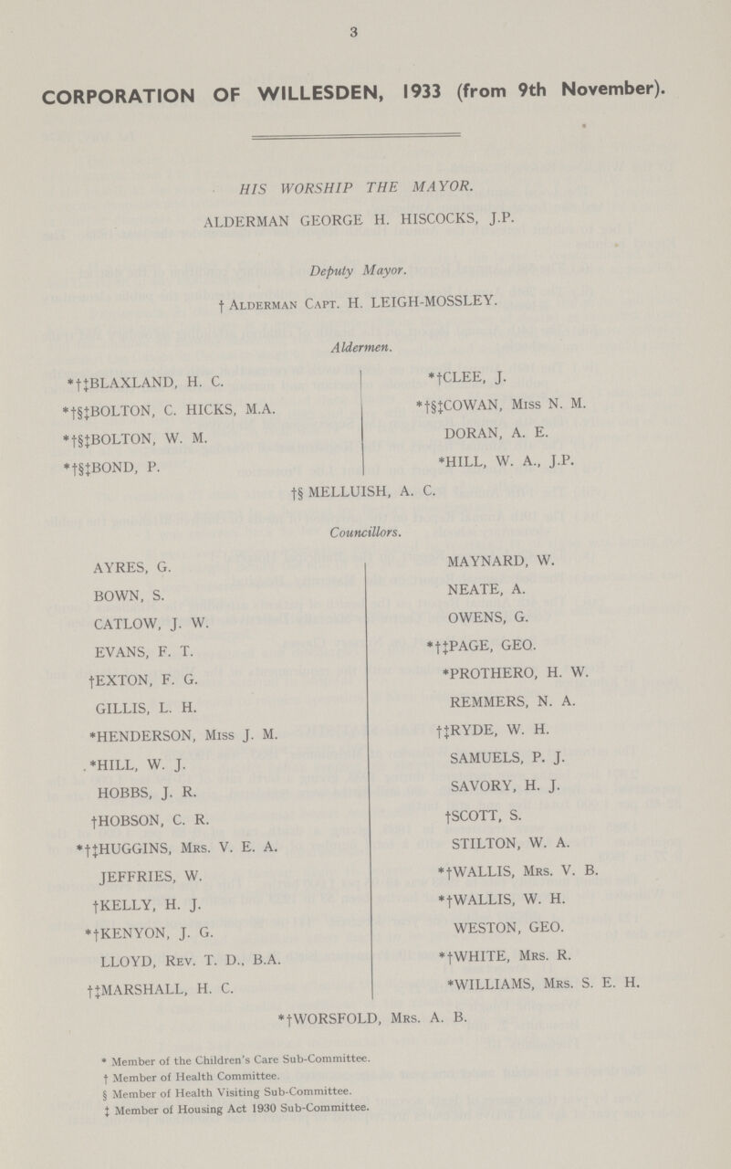 3 CORPORATION OF WILLESDEN, 1933 (from 9th November). HIS WORSHIP THE MAYOR. ALDERMAN GEORGE H. HISCOCKS, J.P. Deputy Mayor. † Alderman Capt. H. LEIGH-MOSSLEY. Aldermen. *†‡BLAXLAND, H. C. *†CLEE, J. *†§‡BOLTON, C. HICKS, M.A. *†§‡COWAN, Miss N. M. *†§‡BOLTON, W. M. DORAN, A. E. *†§‡BOND, P. *HILL, W. A., J.P. †§ MELLUISH, A. C. Councillors. AYRES, G. MAYNARD, W. BOWN, S. NEATE, A. CATLOW, J. W. OWENS, G. EVANS, F. T. *†‡PAGE, GEO. †EXTON, F. G. *PROTHERO, H. W. GILLIS, L. H. REMMERS, N. A. *HENDERSON, Miss J. M. †‡RYDE, W. H. *HILL, W. J. SAMUELS, P. J. HOBBS, J. R. SAVORY, H. J. †HOBSON, C. R. †SCOTT, S. *†‡HUGGINS, Mrs. V. E. A. STILTON, W. A. JEFFRIES, W. *†WALLIS, Mrs. V. B. †KELLY, H. J. *†WALLIS, W. H. *†KENYON, J. G. WESTON, GEO. LLOYD, Rev. T. D.. B.A. *tWHITE, Mrs. R. †‡MARSHALL, H. C. *WILLIAMS, Mrs. S. E. H. †‡WORSFOLD, Mrs. A. B. * Member of the Children's Care Sub-Committee, † Member of Health Committee. § Member of Health Visiting Sub-Committee. ‡ Member of Housing Act 1930 Sub-Committee.