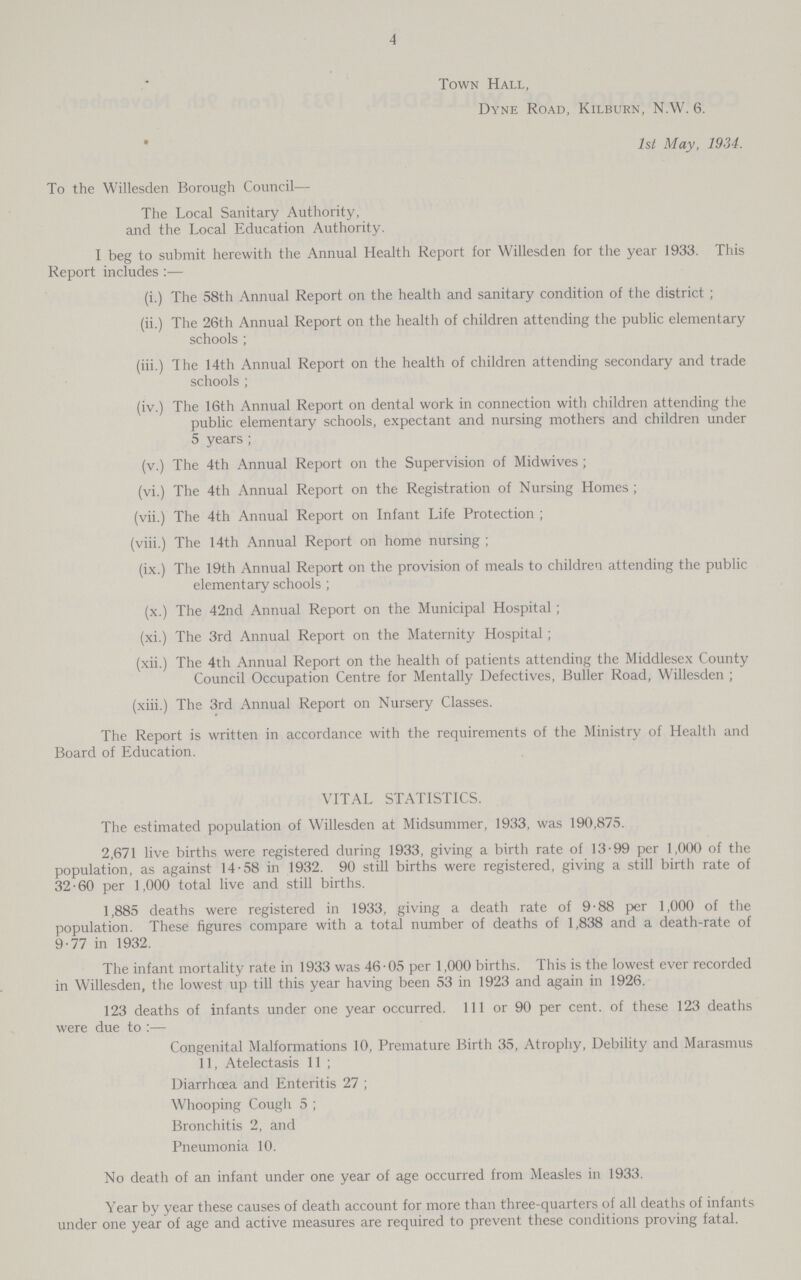 4 Town Hall, Dyne Road, Kilburn, N.W. 6. 1st May, 1934. To the Willesden Borough Council— The Local Sanitary Authority, and the Local Education Authority. I beg to submit herewith the Annual Health Report for Willesden for the year 1933. This Report includes:— (i.) The 58th Annual Report on the health and sanitary condition of the district ; (ii.) The 26th Annual Report on the health of children attending the public elementary schools ; (iii.) The 14th Annual Report on the health of children attending secondary and trade schools ; (iv.) The 16th Annual Report on dental work in connection with children attending the public elementary schools, expectant and nursing mothers and children under 5 years ; (v.) The 4th Annual Report on the Supervision of Midwives ; (vi.) The 4th Annual Report on the Registration of Nursing Homes ; (vii.) The 4th Annual Report on Infant Life Protection ; (viii.) The 14th Annual Report on home nursing ; (ix.) The 19th Annual Report on the provision of meals to children attending the public elementary schools ; (x.) The 42nd Annual Report on the Municipal Hospital; (xi.) The 3rd Annual Report on the Maternity Hospital ; (xii.) The 4th Annual Report on the health of patients attending the Middlesex County Council Occupation Centre for Mentally Defectives, Buller Road, Willesden ; (xiii.) The 3rd Annual Report on Nursery Classes. The Report is written in accordance with the requirements of the Ministry of Health and Board of Education. VITAL STATISTICS. The estimated population of Willesden at Midsummer, 1933, was 190,875. 2,671 live births were registered during 1933, giving a birth rate of 13.99 per 1,000 of the population, as against 14.58 in 1932. 90 still births were registered, giving a still birth rate of 32.60 per 1,000 total live and still births. 1,885 deaths were registered in 1933, giving a death rate of 9.88 per 1,000 of the population. These figures compare with a total number of deaths of 1,838 and a death-rate of 9.77 in 1932. The infant mortality rate in 1933 was 46.05 per 1,000 births. This is the lowest ever recorded in Willesden, the lowest up till this year having been 53 in 1923 and again in 1926. 123 deaths of infants under one year occurred. 1ll or 90 per cent. of these 123 deaths were due to:— Congenital Malformations 10, Premature Birth 35, Atrophy, Debility and Marasmus 11, Atelectasis 11; Diarrhoea and Enteritis 27; Whooping Cough 5; Bronchitis 2, and Pneumonia 10. No death of an infant under one year of age occurred from Measles in 1933. Year by year these causes of death account for more than three-quarters of all deaths of infants under one year of age and active measures are required to prevent these conditions proving fatal.