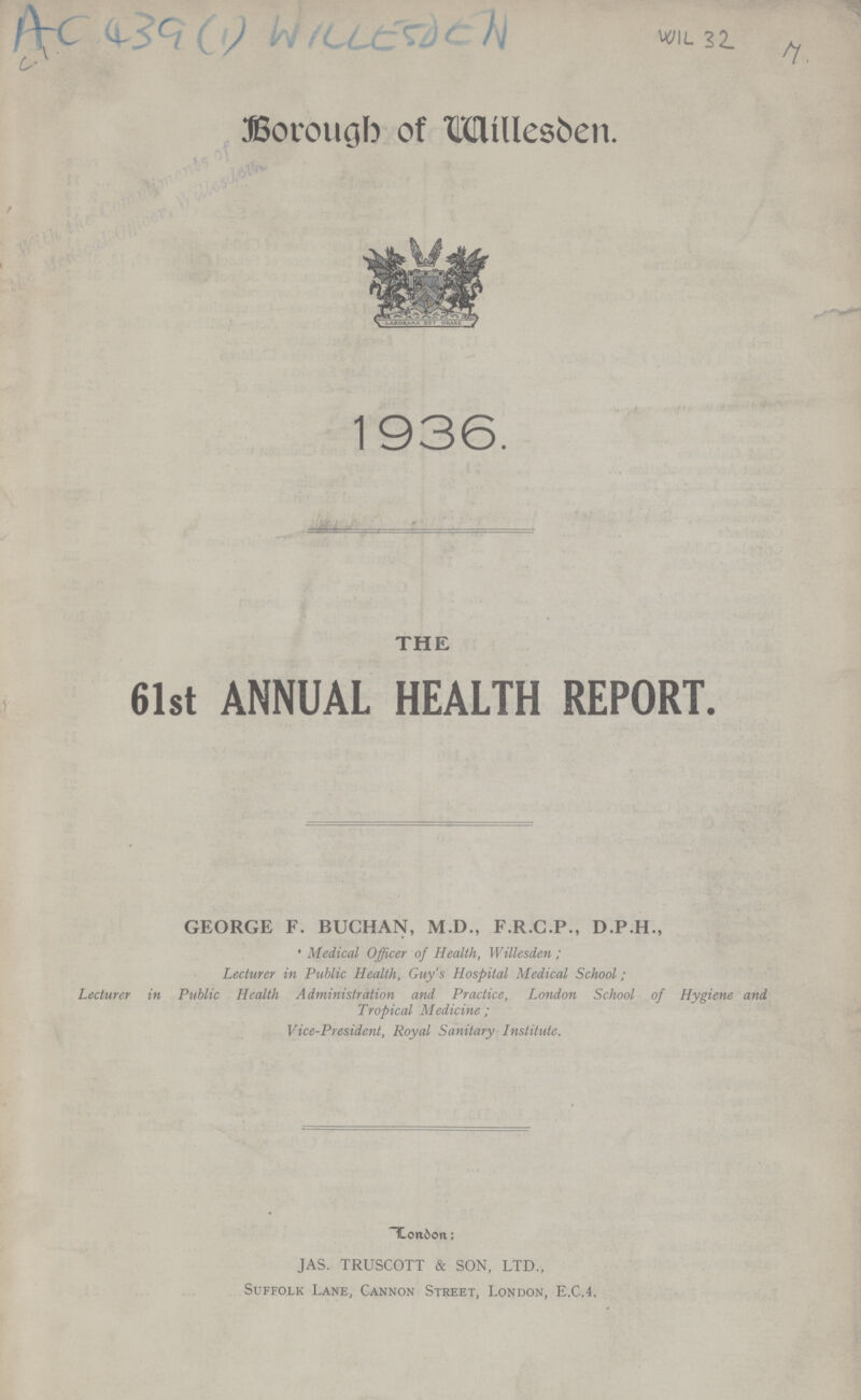 AC 439 (1) WILLESDEN Borougb of Willesden. 1936. THE 61st ANNUAL HEALTH REPORT. GEORGE F. BUCHAN, M.D., F.R.C.P., D.P.H., % • Medical Officer of Health, Willesden ; Lecturer in Public Health, Guy s Hospital Medical School; Lecturer in Public Health Administration and Practice, London School of Hygiene and Tropical Medicine ; Vice-President, Royal Sanitary Institute. London; JAS. TRUSCOTT & SON, LTD., Suffolk Lane, Cannon Street, London, E.C.4, *