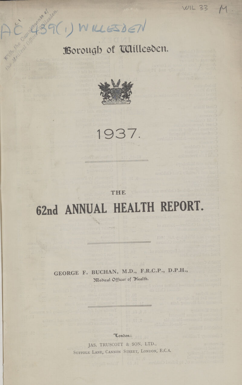 WIL 33 M AC 439 (1) WILLESDEN Borough of Willesden. 1937. THE 62nd ANNUAL HEALTH REPORT. GEORGE F. BUCHAN, M.D., F.R.C.P., D.P.H., Medical Officer of Health. London: JAS. TRUSCOTT & SON, LTD., Suffolk Lane, Cannon Street, London, E.C.4.