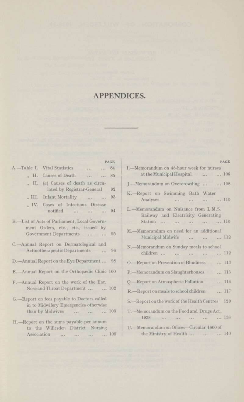 APPENDICES. page A.—Table I. Vital Statistics 84 ,, II. Causes of Death 85 ,, II. (a) Causes of death as circu lated by Registrar-General 92 ,, III. Infant Mortality 93 ,, IV. Cases of Infectious Disease notified 94 B.—List of Acts of Parliament, Local Govern ment Orders, etc., etc., issued by Government Departments 95 C.—Annual Report on Dermatological and Actinotherapeutic Departments 96 D.—Annual Report on the Eye Department 98 E.—Annual Report on the Orthopaedic Clinic 100 F.—Annual Report on the work of the Ear, Nose and Throat Department 102 G.—Report on fees payable to Doctors called in to Midwifery Emergencies otherwise than by Midwives 103 H.—Report on the sums payable per annum to the Willesden District Nursing Association 105 PAGE I.—Memorandum on 48-hour week for nurses at the Municipal Hospital 106 J.—Memorandum on Overcrowding 108 K.—Report on Swimming Bath Water Analyses 110 L.—Memorandum on Nuisance from L.M.S. Railway and Electricity Generating Station 110 M.—Memorandum on need for an additional Municipal Midwife 112 N.—Memorandum on Sunday meals to school children 112 O.—Report on Prevention of Blindness 113 P.—Memorandum on Slaughterhouses 115 Q.—Report on Atmospheric Pollution 116 R.—Report on meals to school children 117 S.—Report on the work of the Health Centres 129 T.—Memorandum on the Food and Drugs Act, 1938 138 U.—Memorandum on Offices—Circular 1600 of the Ministry of Health 140