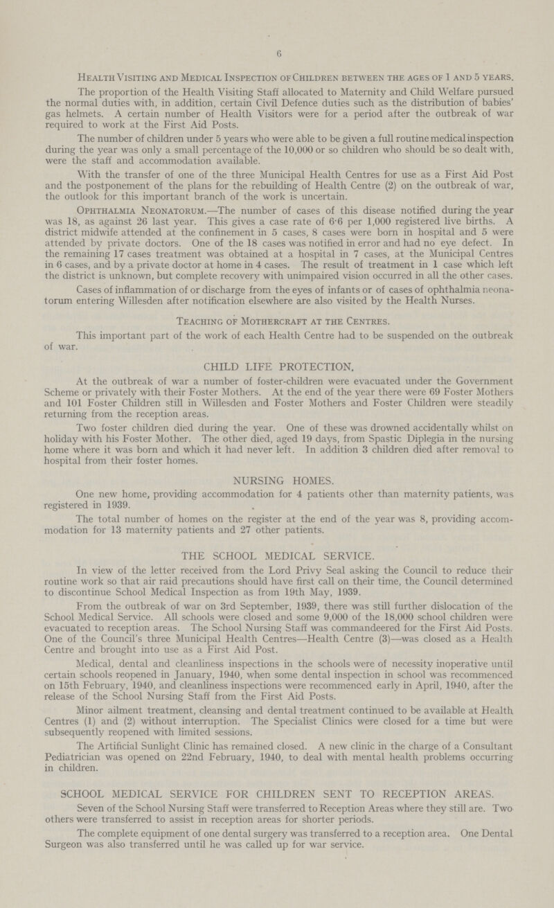 6 Health Visiting and Medical Inspection of Children between the ages of 1 and 5 years. The proportion of the Health Visiting Staff allocated to Maternity and Child Welfare pursued the normal duties with, in addition, certain Civil Defence duties such as the distribution of babies' gas helmets. A certain number of Health Visitors were for a period after the outbreak of war required to work at the First Aid Posts. The number of children under 5 years who were able to be given a full routine medical inspection during the year was only a small percentage of the 10,000 or so children who should be so dealt with, were the staff and accommodation available. With the transfer of one of the three Municipal Health Centres for use as a First Aid Post and the postponement of the plans for the rebuilding of Health Centre (2) on the outbreak of war, the outlook for this important branch of the work is uncertain. Ophthalmia Neonatorum.—The number of cases of this disease notified during the year was 18, as against 26 last year. This gives a case rate of 6.6 per 1,000 registered live births. A district midwife attended at the confinement in 5 cases, 8 cases were born in hospital and 5 were attended by private doctors. One of the 18 cases was notified in error and had no eye defect. In the remaining 17 cases treatment was obtained at a hospital in 7 cases, at the Municipal Centres in 6 cases, and by a private doctor at home in 4 cases. The result of treatment in 1 case which left the district is unknown, but complete recovery with unimpaired vision occurred in all the other cases. Cases of inflammation of or discharge from the eyes of infants or of cases of ophthalmia neona torum entering Willesden after notification elsewhere are also visited by the Health Nurses. Teaching of Mothercraft at the Centres. This important part of the work of each Health Centre had to be suspended on the outbreak of war. CHILD LIFE PROTECTION. At the outbreak of war a number of foster-children were evacuated under the Government Scheme or privately with their Foster Mothers. At the end of the year there were 69 Foster Mothers and 101 Foster Children still in Willesden and Foster Mothers and Foster Children were steadily returning from the reception areas. Two foster children died during the year. One of these was drowned accidentally whilst on holiday with his Foster Mother. The other died, aged 19 days, from Spastic Diplegia in the nursing home where it was born and which it had never left. In addition 3 children died after removal to hospital from their foster homes. NURSING HOMES. One new home, providing accommodation for 4 patients other than maternity patients, was registered in 1939. The total number of homes on the register at the end of the year was 8, providing accom modation for 13 maternity patients and 27 other patients. THE SCHOOL MEDICAL SERVICE. In view of the letter received from the Lord Privy Seal asking the Council to reduce their routine work so that air raid precautions should have first call on their time, the Council determined to discontinue School Medical Inspection as from 19th May, 1939. From the outbreak of war on 3rd September, 1939, there was still further dislocation of the School Medical Service. All schools were closed and some 9,000 of the 18,000 school children were evacuated to reception areas. The School Nursing Staff was commandeered for the First Aid Posts. One of the Council's three Municipal Health Centres—Health Centre (3)—was closed as a Health Centre and brought into use as a First Aid Post. Medical, dental and cleanliness inspections in the schools were of necessity inoperative until certain schools reopened in January, 1940, when some dental inspection in school was recommenced on 15th February, 1940, and cleanliness inspections were recommenced early in April, 1940, after the release of the School Nursing Staff from the First Aid Posts. Minor ailment treatment, cleansing and dental treatment continued to be available at Health Centres (1) and (2) without interruption. The Specialist Clinics were closed for a time but were subsequently reopened with limited sessions. The Artificial Sunlight Clinic has remained closed. A new clinic in the charge of a Consultant Pediatrician was opened on 22nd February, 1940, to deal with mental health problems occurring in children. SCHOOL MEDICAL SERVICE FOR CHILDREN SENT TO RECEPTION AREAS. Seven of the School Nursing Staff were transferred to Reception Areas where they still are. Two others were transferred to assist in reception areas for shorter periods. The complete equipment of one dental surgery was transferred to a reception area. One Dental Surgeon was also transferred until he was called up for war service.