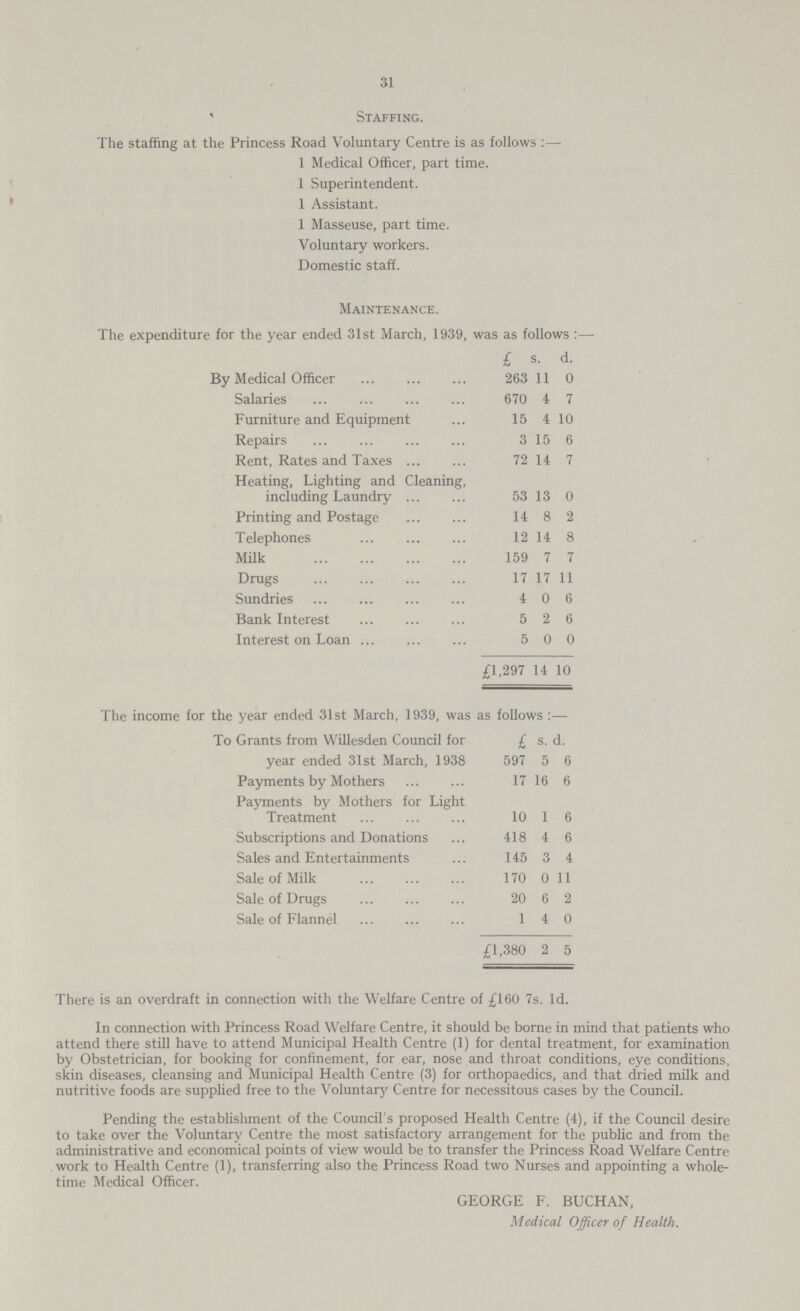 31 Staffing. The staffing at the Princess Road Voluntary Centre is as follows:— 1 Medical Officer, part time. 1 Superintendent. 1 Assistant. 1 Masseuse, part time. Voluntary workers. Domestic staff. Maintenance. The expenditure for the year ended 31st March, 1939, was as follows:— £ s. d. By Medical Officer 263 11 0 Salaries 670 4 7 Furniture and Equipment 15 4 10 Repairs 3 15 6 Rent, Rates and Taxes 72 14 7 Heating, Lighting and Cleaning, including Laundry 53 13 0 Printing and Postage 14 8 2 Telephones 12 14 8 Milk 159 7 7 Drugs 17 17 11 Sundries 4 0 6 Bank Interest 5 2 6 Interest on Loan 5 0 0 £1,297 14 10 The income for the year ended 31st March, 1939, was as follows:— £ s. d. To Grants from Willesden Council for year ended 31st March, 1938 597 5 6 Payments by Mothers 17 16 6 Payments by Mothers for Light Treatment 10 1 6 Subscriptions and Donations 418 4 6 Sales and Entertainments 145 3 4 Sale of Milk 170 0 11 Sale of Drugs 20 6 2 Sale of Flannel 1 4 0 £1,380 2 5 There is an overdraft in connection with the Welfare Centre of £160 7s. 1d. In connection with Princess Road Welfare Centre, it should be borne in mind that patients who attend there still have to attend Municipal Health Centre (1) for dental treatment, for examination by Obstetrician, for booking for confinement, for ear, nose and throat conditions, eye conditions, skin diseases, cleansing and Municipal Health Centre (3) for orthopaedics, and that dried milk and nutritive foods are supplied free to the Voluntary Centre for necessitous cases by the Council. Pending the establishment of the Council's proposed Health Centre (4), if the Council desire to take over the Voluntary Centre the most satisfactory arrangement for the public and from the administrative and economical points of view would be to transfer the Princess Road Welfare Centre work to Health Centre (1), transferring also the Princess Road two Nurses and appointing a whole time Medical Officer. GEORGE F. BUCHAN, Medical Officer of Health.