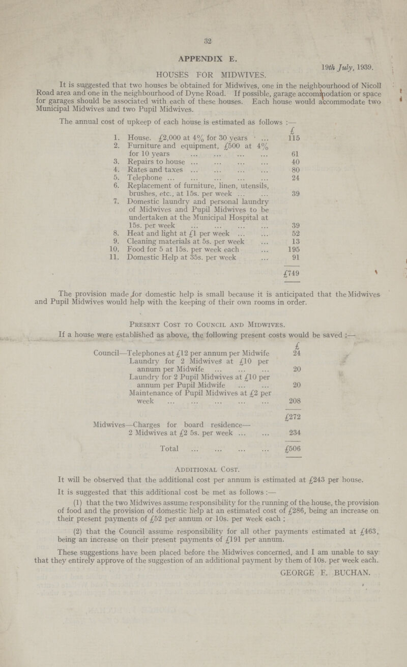 32 APPENDIX E. 19th July, 1939. HOUSES FOR MIDWIVES. It is suggested that two houses be obtained for Midwives, one in the neighbourhood of Nicoll Road area and one in the neighbourhood of Dyne Road. If possible, garage accommodation or space for garages should be associated with each of these houses. Each house would accommodate two Municipal Midwives and two Pupil Midwives. The annual cost of upkeep of each house is estimated as follows :— 1. House. £2,000 at 4% for 30 years 115 2. Furniture and equipment, £500 at 4% for 10 years 61 3. Repairs to house 40 4. Rates and taxes 80 5. Telephone 24 6. Replacement of furniture, linen, utensils, brushes, etc., at 15s. per week 39 7. Domestic laundry and personal laundry of Midwives and Pupil Midwives to be undertaken at the Municipal Hospital at 15s. per week 39 8. Heat and light at £1 per week 52 9. Cleaning materials at 5s. per week 13 10. Food for 5 at 15s. per week each 195 11. Domestic Help at 35s. per week 91 £749 The provision made for domestic help is small because it is anticipated that the Midwives and Pupil Midwives would help with the keeping of their own rooms in order. Present Cost to Council and Midwives. If a house were established as above, the following present costs would be saved:— £ Council—Telephones at £12 per annum per Midwife 24 Laundry for 2 Midwives at £10 per annum per Midwife 20 Laundry for 2 Pupil Midwives at £10 per annum per Pupil Midwife 20 Maintenance of Pupil Midwives at £2 per week 208 £272 Midwives—Charges for board residence— 2 Midwives at £2 5s. per week 234 Total £506 Additional Cost. It will be observed that the additional cost per annum is estimated at £243 per house. It is suggested that this additional cost be met as follows:— (1) that the two Midwives assume responsibility for the running of the house, the provision of food and the provision of domestic help at an estimated cost of £286, being an increase on their present payments of £52 per annum or 10s. per week each ; (2) that the Council assume responsibility for all other payments estimated at £463, being an increase on their present payments of £191 per annum. These suggestions have been placed before the Midwives concerned, and I am unable to say that they entirely approve of the suggestion of an additional payment by them of 10s. per week each. GEORGE F. BUCHAN.