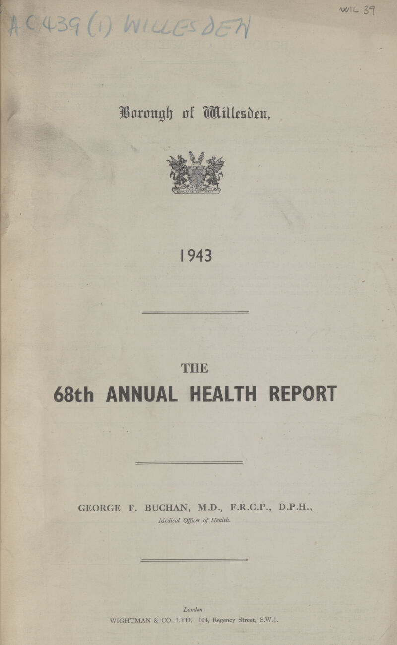 WIL 39 Ac 439 (1) WILLESDEN Borough of Willesden, 1943 THE 68th ANNUAL HEALTH REPORT GEORGE F. BUCHAN, M.D., F.R.C.P., D.P.H., Medical Officer of Health. London: WIGHTMAN & CO. LTD. 104, Regency Street, S.W.1.