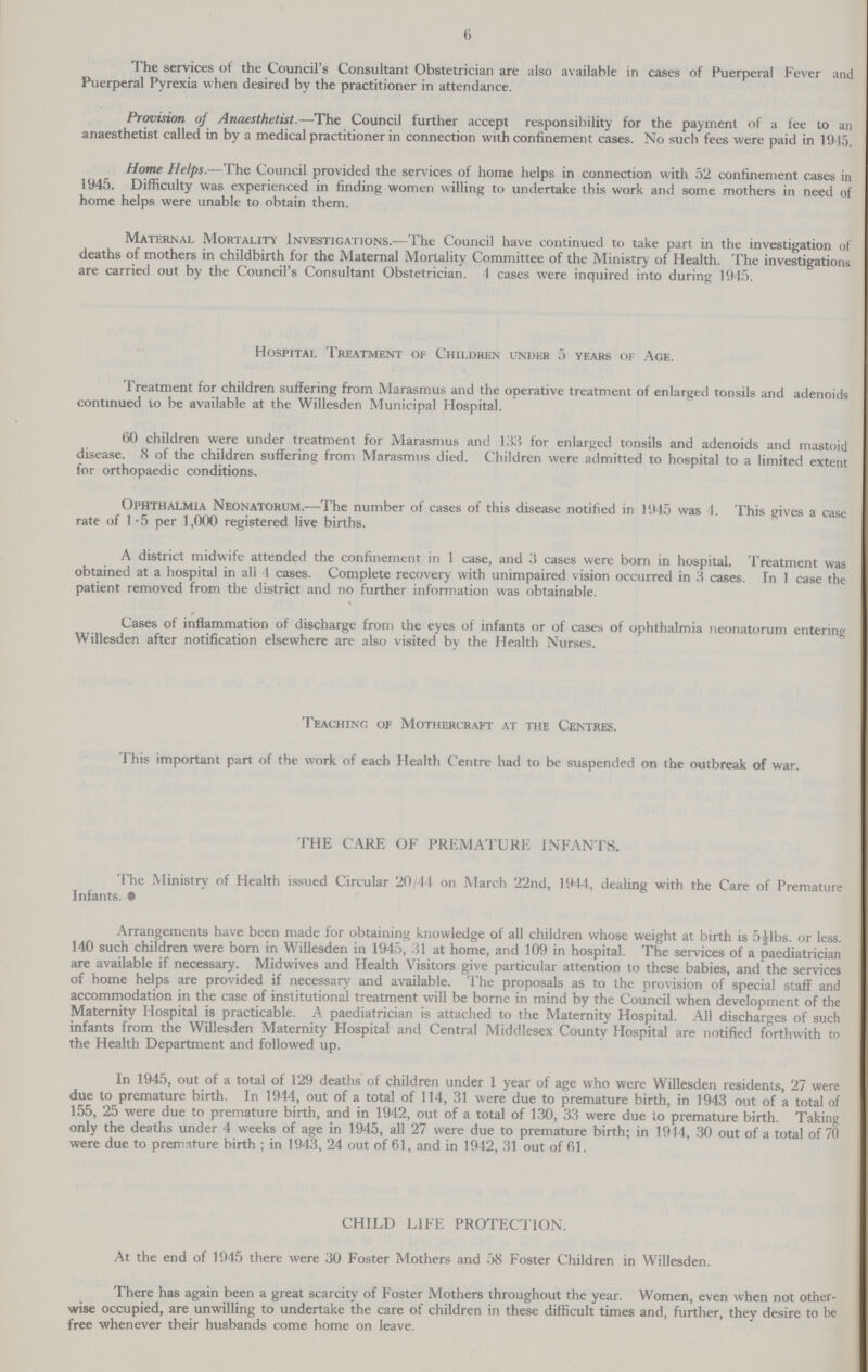 6 The services of the Council's Consultant Obstetrician are also available in cases of Puerperal Fever and Puerperal Pyrexia when desired by the practitioner in attendance. Provision of Anaesthetist.—The Council further accept responsibility for the payment of a fee to an anaesthetist called in by a medical practitioner in connection with confinement cases. No such fees were paid in 1945. Home Helps.—The Council provided the services of home helps in connection with 52 confinement cases in 1945. Difficulty was experienced in finding women willing to undertake this work and some mothers in need of home helps were unable to obtain them. Maternal Mortality Investigations.—The Council have continued to take part in the investigation of deaths of mothers in childbirth for the Maternal Mortality Committee of the Ministry of Health. The investigations are carried out by the Council's Consultant Obstetrician. 4 cases were inquired into during 1945. Hospital Treatment of Children under 5 years of Age. Treatment for children suffering from Marasmus and the operative treatment of enlarged tonsils and adenoids continued to be available at the Willesden Municipal Hospital. 60 children were under treatment for Marasmus and 133 for enlarged tonsils and adenoids and mastoid disease. 8 of the children suffering from Marasmus died. Children were admitted to hospital to a limited extent for orthopaedic conditions. Ophthalmia Neonatorum.—The number of cases of this disease notified in 1945 was 4. This gives a case rate of 1.5 per 1,000 registered live births. A district midwife attended the confinement in 1 case, and 3 cases were born in hospital. Treatment was obtained at a hospital in all 4 cases. Complete recovery with unimpaired vision occurred in 3 cases, In 1 case the patient removed from the district and no further information was obtainable. Cases of inflammation of discharge from the eyes of infants or of cases of ophthalmia neonatorum entering Willesden after notification elsewhere are also visited by the Health Nurses. Teaching of Mothercraft at the Centres. This important part of the work of each Health Centre had to be suspended on the outbreak of war. THE CARE OF PREMATURE INFANTS. The Ministry of Health issued Circular 20/44 on March 22nd, 1944, dealing with the Care of Premature Infants. 9 Arrangements have been made for obtaining knowledge of all children whose weight at birth is 5½lbs. or less. 140 such children were born in Willesden in 1945, 31 at home, and 109 in hospital. The services of a paediatrician are available if necessary. Midwives and Health Visitors give particular attention to these babies, and the services of home helps are provided if necessary and available. The proposals as to the provision of special staff and accommodation in the case of institutional treatment will be borne in mind by the Council when development of the Maternity Hospital is practicable. A paediatrician is attached to the Maternity Hospital. All discharges of such infants from the Willesden Maternity Hospital and Central Middlesex County Hospital are notified forthwith to the Health Department and followed up. In 1945, out of a total of 129 deaths of children under 1 year of age who were Willesden residents, 27 were due to premature birth. In 1944, out of a total of 114, 31 were due to premature birth, in 1943 out of a total of 155, 25 were due to premature birth, and in 1942, out of a total of 130, 33 were due to premature birth. Taking only the deaths under 4 weeks of age in 1945, all 27 were due to premature birth; in 1914, 30 out of a total of 70 were due to premature birth; in 1943, 24 out of 61, and in 1942, 31 out of 61. CHILD LIFE PROTECTION. At the end of 1945 there were 30 Foster Mothers and 58 Foster Children in Willesden. There has again been a great scarcity of Foster Mothers throughout the year. Women, even when not other wise occupied, are unwilling to undertake the care of children in these difficult times and, further, they desire to be free whenever their husbands come home on leave.