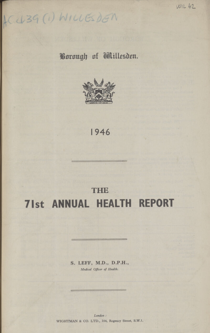 WIL 42 AC 439 (1) WILLESDEN Borough of Willesden. 1946 THE 71st ANNUAL HEALTH REPORT S. LEFF, M.D., D.P.H., Medical Officer of Health. London : WIGHTMAN & CO. LTD., 104, Regency Street, S.W.I