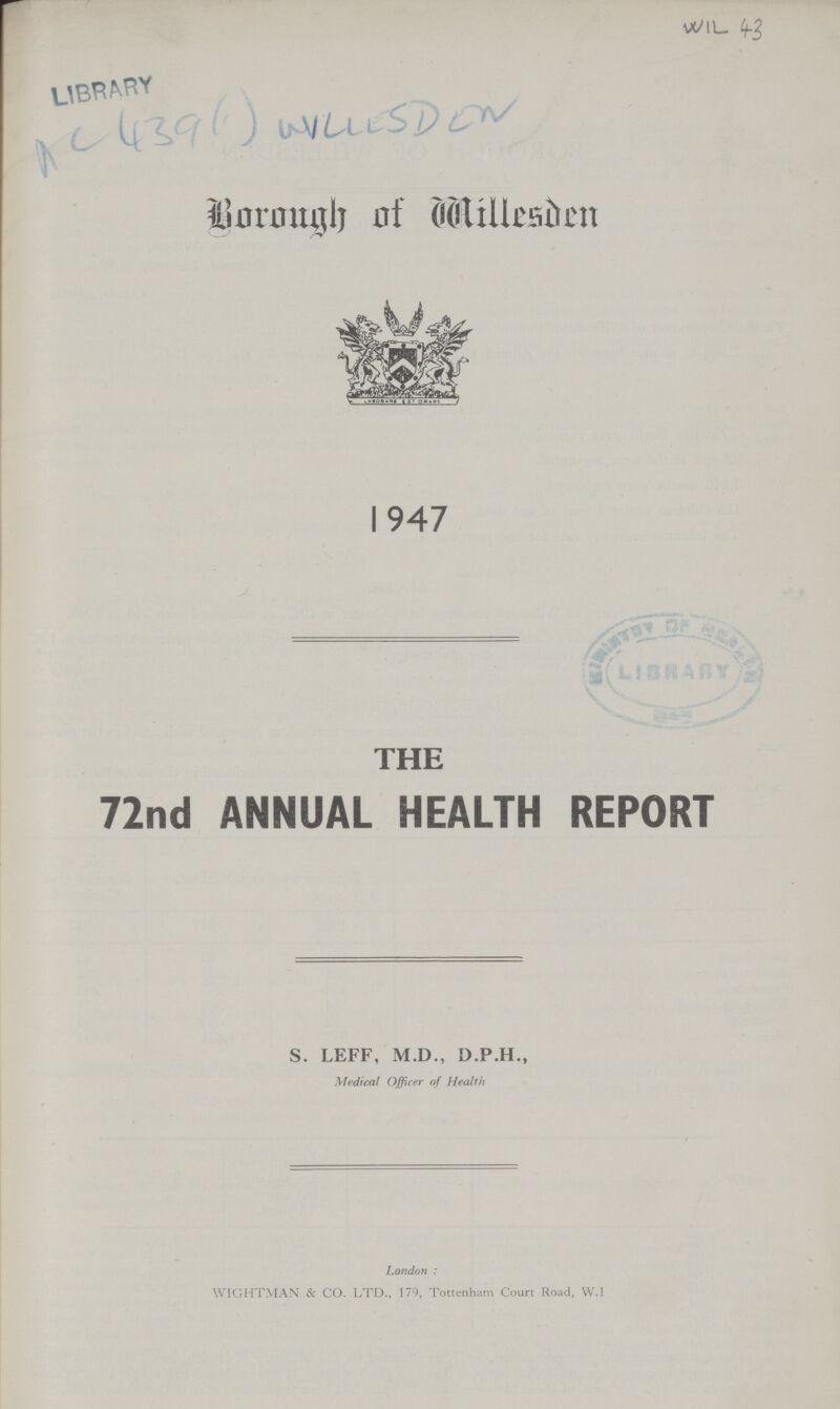 LIBRARY AC 439 (1) WILLESDEN ' WIL 43 Borough of willesden 1947 THE 72nd ANNUAL HEALTH REPORT S. LEFF, M.D., D.P.H., Medical Officer of Health London : WIGHTMAN & CO. LTD., 179, Tottenham Court Road, W.l