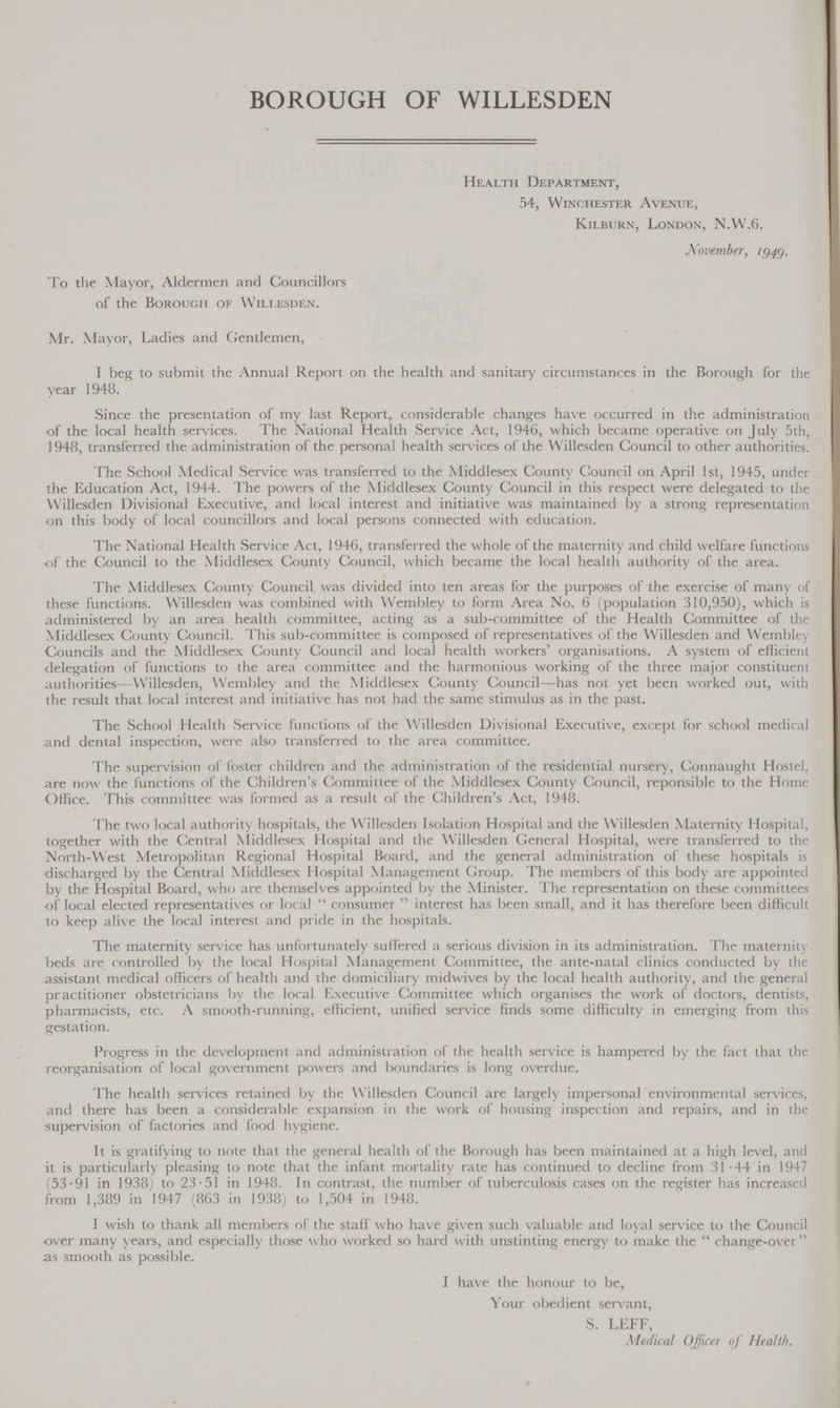 BOROUGH OF WILLESDEN Health Department, 54, Winchester Avenue, Kilburn, London, N.W.6. November, 1949. To the Mayor, Aldermen and Councillors of the Borough of Willesden. Mr. Mayor, Ladies and Gentlemen, I beg to submit the Annual Report on the health and sanitary circumstances in the Borough for the year 1948. Since the presentation of my last Report, considerable changes have occurred in the administration of the local health services. The National Health Service Act, 1946, which became operative on July 5th, 1948, transferred the administration of the personal health services of the Willesden Council to other authorities. The School Medical Service was transferred to the Middlesex County Council on April 1st, 1945, under the Education Act, 1944. The powers of the Middlesex County Council in this respect were delegated to the Willesden Divisional Executive, and local interest and initiative was maintained by a strong representation on this body of local councillors and local persons connected with education. The National Health Service Act, 1946, transferred the whole of the maternity and child welfare functions of the Council to the Middlesex County Council, which became the local health authority of the area. The Middlesex County Council was divided into ten areas for the purposes of the exercise of many of these functions. Willesden was combined with Wembley to form Area No. 6 (population 310,950), which is administered by an area health committee, acting as a sub-committee of the Health Committee of the Middlesex County Council. This sub-committee is composed of representatives of the Willesden and Wembley Councils and the Middlesex County Council and local health workers' organisations. A system of efficient delegation of functions to the area committee and the harmonious working of the three major constituent authorities—Willesden, Wembley and the Middlesex County Council—has not yet been worked out, with the result that local interest and initiative has not had the same stimulus as in the past. The School Health Service functions of the Willesden Divisional Executive, except for school medical and dental inspection, were also transferred to the area committee. The supervision of foster children and the administration of the residential nursery, Connaught Hostel, are now the functions of the Children's Committee of the Middlesex County Council, reponsible to the Home Office. This committee was formed as a result of the Children's Act, 1948. The two local authority hospitals, the Willesden Isolation Hospital and the Willesden Maternity Hospital, together with the Central Middlesex Hospital and the Willesden General Hospital, were transferred to the North-West Metropolitan Regional Hospital Board, and the general administration of these hospitals is discharged by the Central Middlesex Hospital Management Group. The members of this body are appointed by the Hospital Board, who are themselves appointed by the Minister. The representation on these committees of local elected representatives or local consumer interest has been small, and it has therefore been difficult to keep alive the local interest and pride in the hospitals. The maternity service has unfortunately suffered a serious division in its administration. The maternity beds are controlled by the local Hospital Management Committee, the ante-natal clinics conducted by the assistant medical officers of health and the domiciliary midwives by the local health authority, and the general practitioner obstetricians by the local Executive Committee which organises the work of doctors, dentists, pharmacists, etc. A smooth-running, efficient, unified service finds some difficulty in emerging from this gestation. Progress in the development and administration of the health service is hampered by the fact that the reorganisation of local government powers and boundaries is long overdue. The health services retained by the Willesden Council are largely impersonal environmental services, and there has been a considerable expansion in the work of housing inspection and repairs, and in the supervision of factories and food hygiene. It is gratifying to note that the general health of the Borough has been maintained at a high level, and it is particularly pleasing to note that the infant mortality rate has continued to decline from 31.44 in 1947 (53.91 in 1938) to 23.51 in 1948. In contrast, the number of tuberculosis cases on the register has increased from 1,389 in 1947 (863 in 1938) to 1,504 in 1948. I wish to thank all members of the staff who have given such valuable and loyal service to the Council over many years, and especially those who worked so hard with unstinting energy to make the  change-over as smooth as possible. I have the honour to be, Your obedient servant, S. LEFF, Medical Officer of Health.