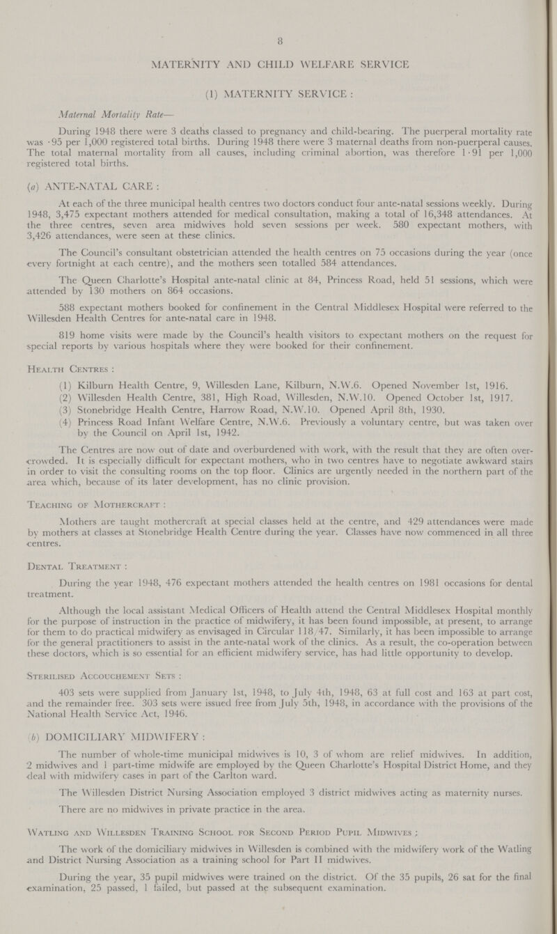 8 MATERNITY AND CHILD WELFARE SERVICE (I) MATERNITY SERVICE: Maternal Mortality Rate— During 1948 there were 3 deaths classed to pregnancy and child-bearing. The puerperal mortality rate was .95 per 1,000 registered total births. During 1948 there were 3 maternal deaths from non-puerperal causes. The total maternal mortality from all causes, including criminal abortion, was therefore 1.91 per 1,000 registered total births. (a) ANTE-NATAL CARE: At each of the three municipal health centres two doctors conduct four ante-natal sessions weekly. During 1948, 3,475 expectant mothers attended for medical consultation, making a total of 16,348 attendances. At the three centres, seven area midwives hold seven sessions per week. 580 expectant mothers, with 3,426 attendances, were seen at these clinics. The Council's consultant obstetrician attended the health centres on 75 occasions during the year (once every fortnight at each centre), and the mothers seen totalled 584 attendances. The Queen Charlotte's Hospital ante.natal clinic at 84, Princess Road, held 51 sessions, which were attended by 130 mothers on 864 occasions. 588 expectant mothers booked for confinement in the Central Middlesex Hospital were referred to the Willesden Health Centres for ante.natal care in 1948. 819 home visits were made by the Council's health visitors to expectant mothers on the request for special reports by various hospitals where they were booked for their confinement. Health Centres: (1) Kilburn Health Centre, 9, Willesden Lane, Kilburn, N.W.6. Opened November 1st, 1916. (2) Willesden Health Centre, 381, High Road, Willesden, N.W.10. Opened October 1st, 1917. (3) Stonebridge Health Centre, Harrow Road, N.W.10. Opened April 8th, 1930. (4) Princess Road Infant Welfare Centre, N.W.6. Previously a voluntary centre, but was taken over by the Council on April 1st, 1942. The Centres are now out of date and overburdened with work, with the result that they are often over crowded. It is especially difficult for expectant mothers, who in two centres have to negotiate awkward stairs in order to visit the consulting rooms on the top floor. Clinics are urgently needed in the northern part of the area which, because of its later development, has no clinic provision. Teaching of Mothercraft: Mothers are taught mothercraft at special classes held at the centre, and 429 attendances were made by mothers at classes at Stonebridge Health Centre during the year. Classes have now commenced in all three centres. Dental Treatment: During the year 1948, 476 expectant mothers attended the health centres on 1981 occasions for dental treatment. Although the local assistant Medical Officers of Health attend the Central Middlesex Hospital monthly for the purpose of instruction in the practice of midwifery, it has been found impossible, at present, to arrange for them to do practical midwifery as envisaged in Circular 118/47. Similarly, it has been impossible to arrange for the general practitioners to assist in the ante.natal work of the clinics. As a result, the co.operation between these doctors, which is so essential for an efficient midwifery service, has had little opportunity to develop. Sterilised Accouchement Sets: 403 sets were supplied from January 1st, 1948, to July 4th, 1948, 63 at full cost and 163 at part cost, and the remainder free. 303 sets were issued free from July 5th, 1948, in accordance with the provisions of the National Health Service Act, 1946. (b) DOMICILIARY MIDWIFERY: The number of whole-time municipal midwives is 10, 3 of whom are relief midwives. In addition, 2 midwives and 1 part-time midwife are employed by the Queen Charlotte's Hospital District Home, and they deal with midwifery cases in part of the Carlton ward. The Willesden District Nursing Association employed 3 district midwives acting as maternity nurses. There are no midwives in private practice in the area. Watling and Willesden Training School for Second Period Pupil Midwives The work of the domiciliary midwives in Willesden is combined with the midwifery work of the Watling and District Nursing Association as a training school for Part II midwives. During the year, 35 pupil midwives were trained on the district. Of the 35 pupils, 26 sat for the final examination, 25 passed, 1 failed, but passed at the subsequent examination.