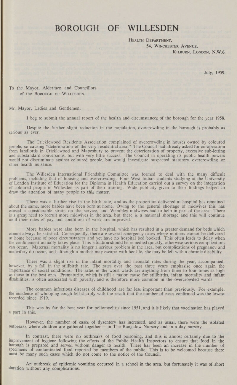 BOROUGH OF WILLESDEN Health Department, 54, Winchester Avenue, Kilburn, London, N.W.6. July, 1959. To the Mayor, Aldermen and Councillors of the Borough of Willesden. Mr. Mayor, Ladies and Gentlemen, 1 beg to submit the annual report of the health and circumstances of the borough for the year 1958. Despite the further slight reduction in the population, overcrowding in the borough is probably as serious as ever. The Cricklewood Residents Association complained of overcrowding in houses owned by coloured people, so causing 'deterioration of the very residential area. The Council had already asked for co-operation from landlords in Cricklewood and Mapesbury to prevent the deterioration of property, excessive sub-letting and substandard conversions, but with very little success. The Council in operating its public health powers would not discriminate against coloured people, but would investigate suspected statutory overcrowding or other health nuisance. The Willesden International Friendship Committee was formed to deal with the many difficult problems, including that of housing and overcrowding. Four West Indian students studying at the University of London Institute of Education for the Diploma in Health Education carried out a survey on the integration of coloured people in Willesden as part of their training. Wide publicity given to their findings helped to draw the attention of many people to this matter. There was a further rise in the birth rate, and as the proportion delivered at hospital has remained about the same, more babies have been born at home. Owing to the general shortage of midwives this has caused a considerable strain on the service, and Wembley midwives had to help in part of the area. There is a great need to recruit more midwives in the area, but there is a national shortage and this will continue until their rates of pay and conditions of work are improved. More babies were also born in the hospital, which has resulted in a greater demand for beds which cannot always be satisfied. Consequently, there are several emergency cases where mothers cannot be delivered at home because of poor circumstances and yet have no hospital bed booked. This often leads to delay when the confinement actually takes place. This situation should be remedied quickly, otherwise serious complications can occur. Maternal mortality is no longer a serious problem in the area, but complications of pregnancy and midwifery do occur, and although a mother may escape with her life, she may be left with a chronic disability. There was a slight rise in the infant mortality and neonatal rates during the year, accompanied, however, by a fall in the stillbirth rate. The rates over the past three years emphasise once again the importance of social conditions. The rates in the worst wards are anything from three to four times as high as those in the best ones. Prematurity, which is still a major cause for stillbirths, infant mortality and infant disabilities, is often associated with poverty, and is therefore more common in the overcrowded wards. The common infectious diseases of childhood are far less important than previously. For example, the incidence of whooping cough fell sharply with the result that the number of cases confirmed was the lowest recorded since 1919. This was by far the best year for poliomyelitis since 1951, and it is likely that vaccination has played a part in this. However, the number of cases of dysentery has increased, and as usual, there were the isolated outbreaks where children are gathered together — in The Bungalow Nursery and in a day nursery. In contrast, there were no outbreaks of food poisoning, and this is almost certainly due to the improvement of hygiene following the efforts of the Public Health Inspectors to ensure that food in the borough is prepared and served without danger to health. There has been an increase in the number of specimens of contaminated food reported by members of the public. This is to be welcomed because there must be many such cases which do not come to the notice of the Council. An outbreak of epidemic vomiting occurred in a school in the area, but fortunately it was of short duration without any complications.