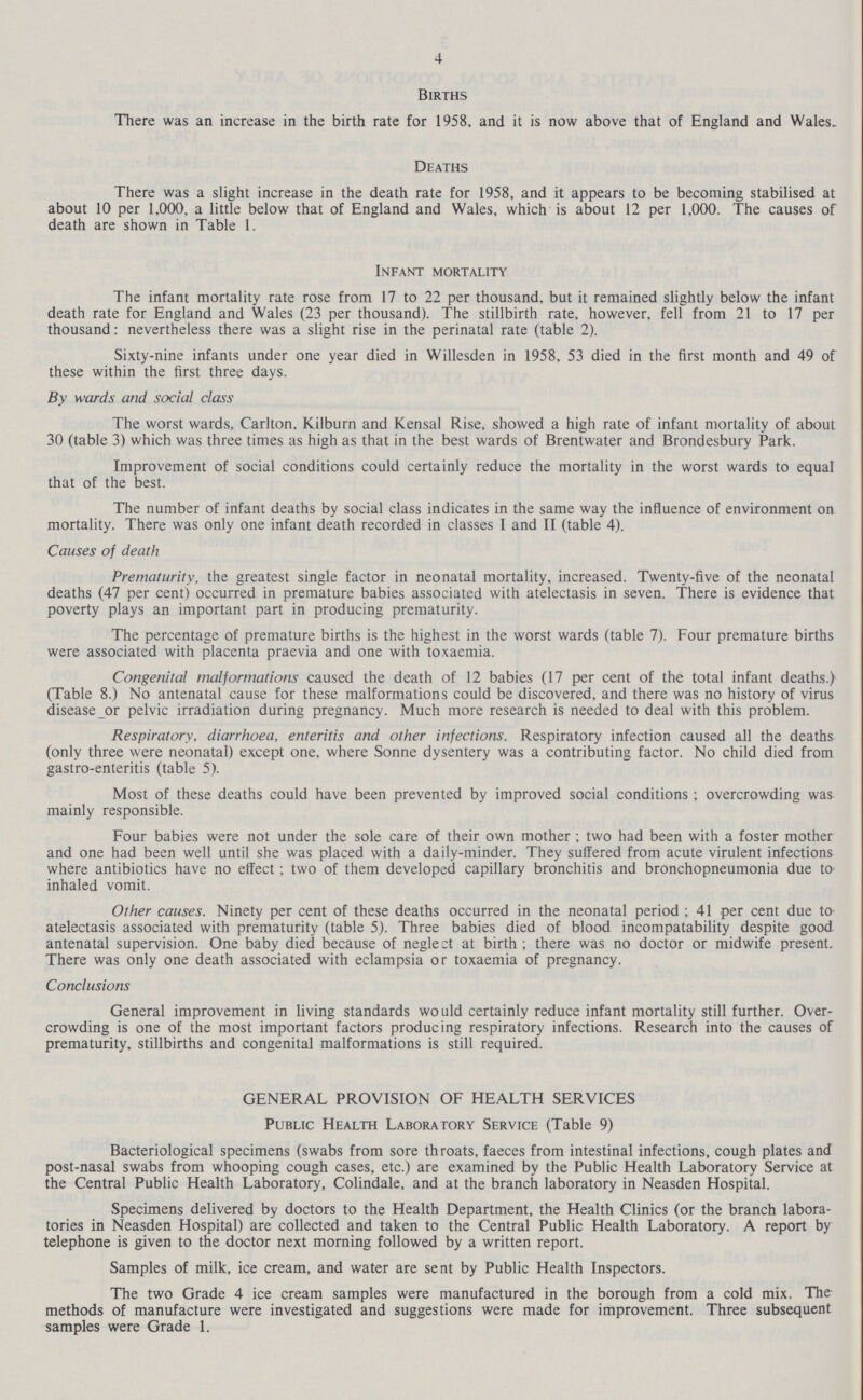 4 Births There was an increase in the birth rate for 1958, and it is now above that of England and Wales. Deaths There was a slight increase in the death rate for 1958, and it appears to be becoming stabilised at about 10 per 1,000. a little below that of England and Wales, which is about 12 per 1,000. The causes of death are shown in Table 1. Infant mortality The infant mortality rate rose from 17 to 22 per thousand, but it remained slightly below the infant death rate for England and Wales (23 per thousand). The stillbirth rate, however, fell from 21 to 17 per thousand: nevertheless there was a slight rise in the perinatal rate (table 2). Sixty-nine infants under one year died in Willesden in 1958, 53 died in the first month and 49 of these within the first three days. By wards and social class The worst wards, Carlton, Kilburn and Kensal Rise, showed a high rate of infant mortality of about 30 (table 3) which was three times as high as that in the best wards of Brentwater and Brondesbury Park. Improvement of social conditions could certainly reduce the mortality in the worst wards to equal that of the best. The number of infant deaths by social class indicates in the same way the influence of environment on mortality. There was only one infant death recorded in classes I and II (table 4). Causes of death Prematurity, the greatest single factor in neonatal mortality, increased. Twenty-five of the neonatal deaths (47 per cent) occurred in premature babies associated with atelectasis in seven. There is evidence that poverty plays an important part in producing prematurity. The percentage of premature births is the highest in the worst wards (table 7). Four premature births were associated with placenta praevia and one with toxaemia. Congenital malformations caused the death of 12 babies (17 per cent of the total infant deaths.) (Table 8.) No antenatal cause for these malformations could be discovered, and there was no history of virus disease or pelvic irradiation during pregnancy. Much more research is needed to deal with this problem. Respiratory, diarrhoea, enteritis and other infections. Respiratory infection caused all the deaths (only three were neonatal) except one, where Sonne dysentery was a contributing factor. No child died from gastro-enteritis (table 5). Most of these deaths could have been prevented by improved social conditions ; overcrowding was mainly responsible. Four babies were not under the sole care of their own mother; two had been with a foster mother and one had been well until she was placed with a daily-minder. They suffered from acute virulent infections where antibiotics have no effect; two of them developed capillary bronchitis and bronchopneumonia due to inhaled vomit. Other causes. Ninety per cent of these deaths occurred in the neonatal period; 41 per cent due to atelectasis associated with prematurity (table 5). Three babies died of blood incompatability despite good antenatal supervision. One baby died because of neglect at birth; there was no doctor or midwife present. There was only one death associated with eclampsia or toxaemia of pregnancy. Conclusions General improvement in living standards would certainly reduce infant mortality still further. Over crowding is one of the most important factors producing respiratory infections. Research into the causes of prematurity, stillbirths and congenital malformations is still required. GENERAL PROVISION OF HEALTH SERVICES Public Health Laboratory Service (Table 9) Bacteriological specimens (swabs from sore throats, faeces from intestinal infections, cough plates and post-nasal swabs from whooping cough cases, etc.) are examined by the Public Health Laboratory Service at the Central Public Health Laboratory, Colindale, and at the branch laboratory in Neasden Hospital. Specimens delivered by doctors to the Health Department, the Health Clinics (or the branch labora tories in Neasden Hospital) are collected and taken to the Central Public Health Laboratory. A report by telephone is given to the doctor next morning followed by a written report. Samples of milk, ice cream, and water are sent by Public Health Inspectors. The two Grade 4 ice cream samples were manufactured in the borough from a cold mix. The methods of manufacture were investigated and suggestions were made for improvement. Three subsequent samples were Grade 1.