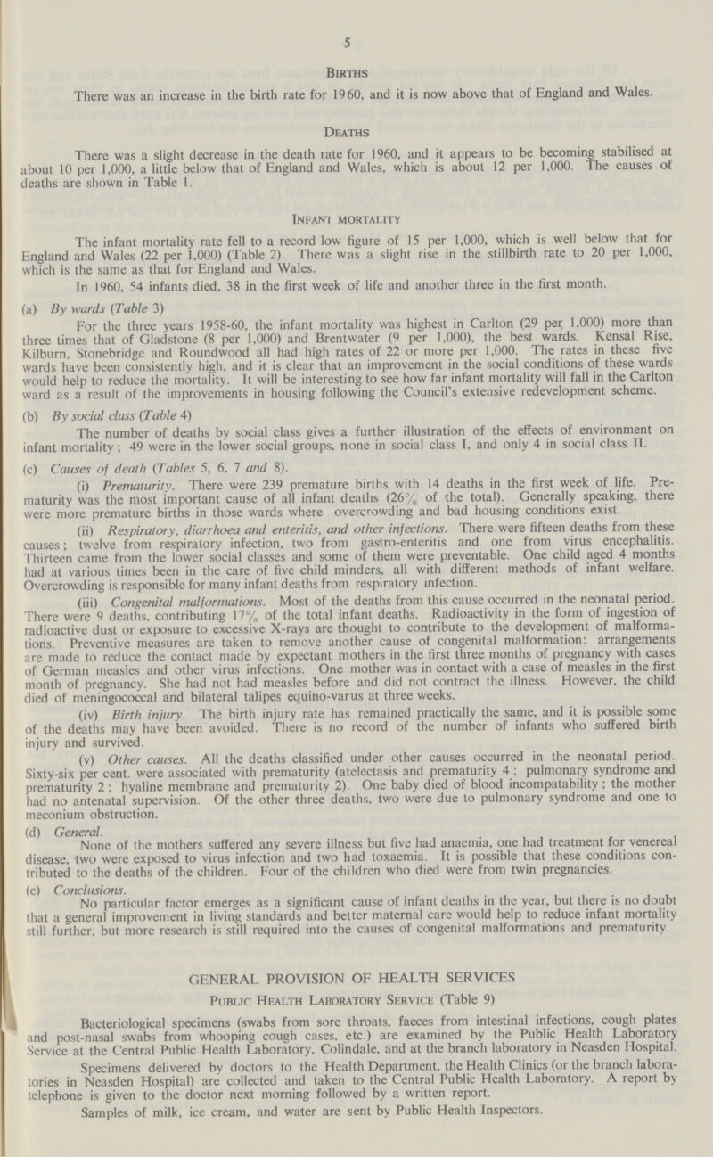 5 Births There was an increase in the birth rate for 1960, and it is now above that of England and Wales. Deaths There was a slight decrease in the death rate for 1960, and it appears to be becoming stabilised at about 10 per 1,000, a little below that of England and Wales, which is about 12 per 1,000. The causes of deaths are shown in Table 1. Infant mortality The infant mortality rate fell to a record low figure of 15 per 1,000, which is well below that for England and Wales (22 per 1,000) (Table 2). There was a slight rise in the stillbirth rate to 20 per 1,000, which is the same as that for England and Wales. In 1960, 54 infants died, 38 in the first week of life and another three in the first month. (a) By wards (Table 3) For the three years 1958-60, the infant mortality was highest in Carlton (29 per 1,000) more than three times that of Gladstone (8 per 1,000) and Brent water (9 per 1,000), the best wards. Kensal Rise, Kilburn, Stonebridge and Roundwood all had high rates of 22 or more per 1,000. The rates in these five wards have been consistently high, and it is clear that an improvement in the social conditions of these wards would help to reduce the mortality. It will be interesting to see how far infant mortality will fall in the Carlton ward as a result of the improvements in housing following the Council's extensive redevelopment scheme. (b) By social class (Table 4) The number of deaths by social class gives a further illustration of the effects of environment on infant mortality; 49 were in the lower social groups, none in social class I, and only 4 in social class II. (c) Causes of death (Tables 5, 6, 7 and 8). (i) Prematurity. There were 239 premature births with 14 deaths in the first week of life. Pre maturity was the most important cause of all infant deaths (26% of the total). Generally speaking, there were more premature births in those wards where overcrowding and bad housing conditions exist. (ii) Respiratory, diarrhoea and enteritis, and other infections. There were fifteen deaths from these causes; twelve from respiratory infection, two from gastro-enteritis and one from virus encephalitis. Thirteen came from the lower social classes and some of them were preventable. One child aged 4 months had at various times been in the care of five child minders, all with different methods of infant welfare. Overcrowding is responsible for many infant deaths from respiratory infection. (iii) Congenital malformations. Most of the deaths from this cause occurred in the neonatal period. There were 9 deaths, contributing 17% of the total infant deaths. Radioactivity in the form of ingestion of radioactive dust or exposure to excessive X-rays are thought to contribute to the development of malforma tions. Preventive measures are taken to remove another cause of congenital malformation: arrangements are made to reduce the contact made by expectant mothers in the first three months of pregnancy with cases of German measles and other virus infections. One mother was in contact with a case of measles in the first month of pregnancy. She had not had measles before and did not contract the illness. However, the child died of meningococcal and bilateral talipes equino-varus at three weeks. (iv) Birth injury. The birth injury rate has remained practically the same, and it is possible some of the deaths may have been avoided. There is no record of the number of infants who suffered birth injury and survived. (v) Other causes. All the deaths classified under other causes occurred in the neonatal period. Sixty-six per cent. were associated with prematurity (atelectasis and prematurity 4 ; pulmonary syndrome and prematurity 2; hyaline membrane and prematurity 2). One baby died of blood incompatability : the mother had no antenatal supervision. Of the other three deaths, two were due to pulmonary syndrome and one to meconium obstruction. (d) General. None of the mothers suffered any severe illness but five had anaemia, one had treatment for venereal disease, two were exposed to virus infection and two had toxaemia. It is possible that these conditions con tributed to the deaths of the children. Four of the children who died were from twin pregnancies. (e) Conclusions. No particular factor emerges as a significant cause of infant deaths in the year, but there is no doubt that a general improvement in living standards and better maternal care would help to reduce infant mortality still further, but more research is still required into the causes of congenital malformations and prematurity. GENERAL PROVISION OF HEALTH SERVICES Public Health Laboratory Service (Table 9) Bacteriological specimens (swabs from sore throats, faeces from intestinal infections, cough plates and post-nasal swabs from whooping cough cases, etc.) are examined by the Public Health Laboratory Service at the Central Public Health Laboratory, Colindale, and at the branch laboratory in Neasden Hospital. Specimens delivered by doctors to the Health Department, the Health Clinics (or the branch labora tories in Neasden Hospital) are collected and taken to the Central Public Health Laboratory. A report by telephone is given to the doctor next morning followed by a written report. Samples of milk, ice cream, and water are sent by Public Health Inspectors.