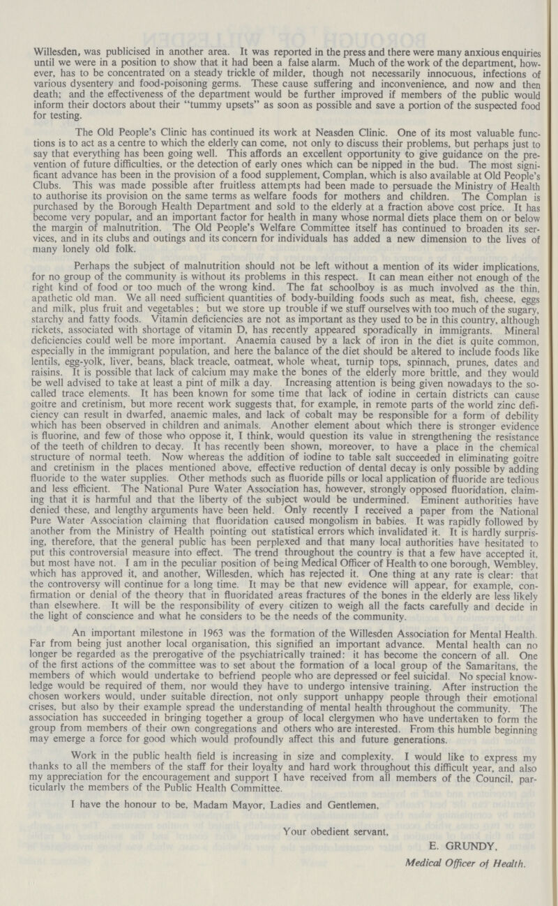 Willesden, was publicised in another area. It was reported in the press and there were many anxious enquiries until we were in a position to show that it had been a false alarm. Much of the work of the department, how ever, has to be concentrated on a steady trickle of milder, though not necessarily innocuous, infections of various dysentery and food-poisoning germs. These cause suffering and inconvenience, and now and then death; and the effectiveness of the department would be further improved if members of the public would inform their doctors about their tummy upsets as soon as possible and save a portion of the suspected food for testing. The Old People's Clinic has continued its work at Neasden Clinic. One of its most valuable func tions is to act as a centre to which the elderly can come, not only to discuss their problems, but perhaps just to say that everything has been going well. This affords an excellent opportunity to give guidance on the pre vention of future difficulties, or the detection of early ones which can be nipped in the bud. The most signi ficant advance has been in the provision of a food supplement, Complan, which is also available at Old People's Clubs. This was made possible after fruitless attempts had been made to persuade the Ministry of Health to authorise its provision on the same terms as welfare foods for mothers and children. The Complan is purchased by the Borough Health Department and sold to the elderly at a fraction above cost price. It has become very popular, and an important factor for health in many whose normal diets place them on or below the margin of malnutrition. The Old People's Welfare Committee itself has continued to broaden its ser vices, and in its clubs and outings and its concern for individuals has added a new dimension to the lives of many lonely old folk. Perhaps the subject of malnutrition should not be left without a mention of its wider implications, for no group of the community is without its problems in this respect. It can mean either not enough of the right kind of food or too much of the wrong kind. The fat schoolboy is as much involved as the thin, apathetic old man. We all need sufficient quantities of body-building foods such as meat, fish, cheese, eggs and milk, plus fruit and vegetables; but we store up trouble if we stuff ourselves with too much of the sugary, starchy and fatty foods. Vitamin deficiencies are not as important as they used to be in this country, although rickets, associated with shortage of vitamin D, has recently appeared sporadically in immigrants. Mineral deficiencies could well be more important. Anaemia caused by a lack of iron in the diet is quite common, especially in the immigrant population, and here the balance of the diet should be altered to include foods like lentils, egg-yolk, liver, beans, black treacle, oatmeat, whole wheat, turnip tops, spinnach, prunes, dates and raisins. It is possible that lack of calcium may make the bones of the elderly more brittle, and they would be well advised to take at least a pint of milk a day. Increasing attention is being given nowadays to the so called trace elements. It has been known for some time that lack of iodine in certain districts can cause goitre and cretinism, but more recent work suggests that, for example, in remote parts of the world zinc defi ciency can result in dwarfed, anaemic males, and lack of cobalt may be responsible for a form of debility which has been observed in children and animals. Another element about which there is stronger evidence is fluorine, and few of those who oppose it, I think, would question its value in strengthening the resistance of the teeth of children to decay. It has recently been shown, moreover, to have a place in the chemical structure of normal teeth. Now whereas the addition of iodine to table salt succeeded in eliminating goitre and cretinism in the places mentioned above, effective reduction of dental decay is only possible by adding fluoride to the water supplies. Other methods such as fluoride pills or local application of fluoride are tedious and less efficient. The National Pure Water Association has, however, strongly opposed fluoridation, claim ing that it is harmful and that the liberty of the subject would be undermined. Eminent authorities have denied these, and lengthy arguments have been held. Only recently I received a paper from the National Pure Water Association claiming that fluoridation caused mongolism in babies. It was rapidly followed by another from the Ministry of Health pointing out statistical errors which invalidated it. It is hardly surpris ing, therefore, that the general public has been perplexed and that many local authorities have hesitated to put this controversial measure into effect. The trend throughout the country is that a few have accepted it, but most have not. I am in the peculiar position of being Medical Officer of Health to one borough, Wembley, which has approved it, and another, Willesden, which has rejected it. One thing at any rate is clear: that the controversy will continue for a long time. It may be that new evidence will appear, for example, con firmation or denial of the theory that in fluoridated areas fractures of the bones in the elderly are less likely than elsewhere. It will be the responsibility of every citizen to weigh all the facts carefully and decide in the light of conscience and what he considers to be the needs of the community. An important milestone in 1963 was the formation of the Willesden Association for Mental Health. Far from being just another local organisation, this signified an important advance. Mental health can no longer be regarded as the prerogative of the psychiatrically trained: it has become the concern of all. One of the first actions of the committee was to set about the formation of a local group of the Samaritans, the members of which would undertake to befriend people who are depressed or feel suicidal. No special know ledge would be required of them, nor would they have to undergo intensive training. After instruction the chosen workers would, under suitable direction, not only support unhappy people through their emotional crises, but also by their example spread the understanding of mental health throughout the community. The association has succeeded in bringing together a group of local clergymen who have undertaken to form the group from members of their own congregations and others who are interested. From this humble beginning may emerge a force for good which would profoundly affect this and future generations. Work in the public health field is increasing in size and complexity. I would like to express my thanks to all the members of the staff for their loyalty and hard work throughout this difficult year, and also my appreciation for the encouragement and support I have received from all members of the Council, par ticularly the members of the Public Health Committee. I have the honour to be. Madam Mayor, Ladies and Gentlemen. Your obedient servant, E. GRUNDY, Medical Officer of Health.
