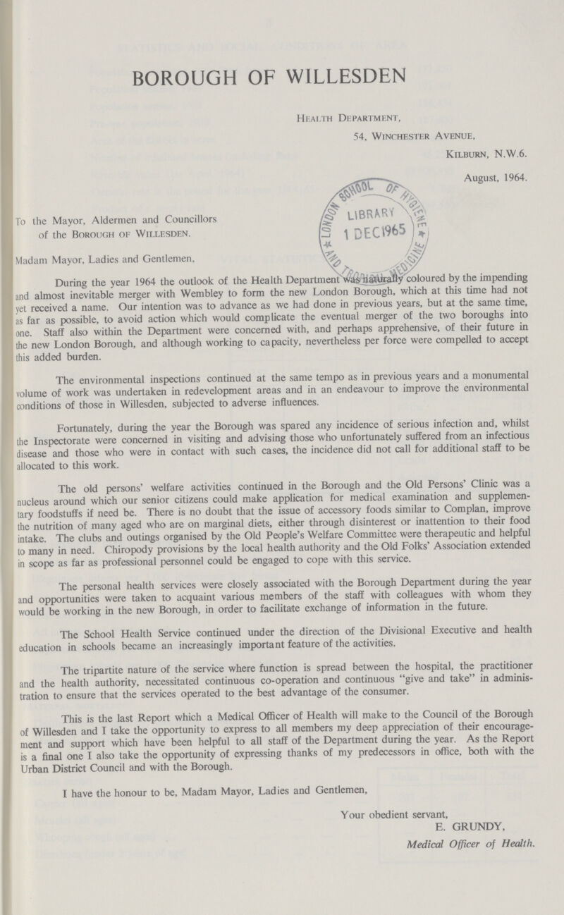 BOROUGH OF WILLESDEN Health Department, 54, Winchester Avenue, Kilburn, N.W.6. August, 1964. To the Mayor, Aldermen and Councillors of the Borough of Willesden. Madam Mayor, Ladies and Gentlemen, During the year 1964 the outlook of the Health Department was naturally coloured by the impending and almost inevitable merger with Wembley to form the new London Borough, which at this time had not yet received a name. Our intention was to advance as we had done in previous years, but at the same time, as far as possible, to avoid action which would complicate the eventual merger of the two boroughs into one. Staff also within the Department were concerned with, and perhaps apprehensive, of their future in the new London Borough, and although working to capacity, nevertheless per force were compelled to accept this added burden. The environmental inspections continued at the same tempo as in previous years and a monumental volume of work was undertaken in redevelopment areas and in an endeavour to improve the environmental conditions of those in Willesden, subjected to adverse influences. Fortunately, during the year the Borough was spared any incidence of serious infection and, whilst the Inspectorate were concerned in visiting and advising those who unfortunately suffered from an infectious disease and those who were in contact with such cases, the incidence did not call for additional staff to be allocated to this work. The old persons' welfare activities continued in the Borough and the Old Persons' Clinic was a nucleus around which our senior citizens could make application for medical examination and supplemen tary foodstuffs if need be. There is no doubt that the issue of accessory foods similar to Complan, improve the nutrition of many aged who are on marginal diets, either through disinterest or inattention to their food intake. The clubs and outings organised by the Old People's Welfare Committee were therapeutic and helpful to many in need. Chiropody provisions by the local health authority and the Old Folks' Association extended in scope as far as professional personnel could be engaged to cope with this service. The personal health services were closely associated with the Borough Department during the year and opportunities were taken to acquaint various members of the staff with colleagues with whom they would be working in the new Borough, in order to facilitate exchange of information in the future. The School Health Service continued under the direction of the Divisional Executive and health education in schools became an increasingly important feature of the activities. The tripartite nature of the service where function is spread between the hospital, the practitioner and the health authority, necessitated continuous co-operation and continuous give and take in adminis tration to ensure that the services operated to the best advantage of the consumer. This is the last Report which a Medical Officer of Health will make to the Council of the Borough of Willesden and I take the opportunity to express to all members my deep appreciation of their encourage ment and support which have been helpful to all staff of the Department during the year. As the Report is a final one I also take the opportunity of expressing thanks of my predecessors in office, both with the Urban District Council and with the Borough. I have the honour to be, Madam Mayor, Ladies and Gentlemen, Your obedient servant, E. GRUNDY, Medical Officer of Health.