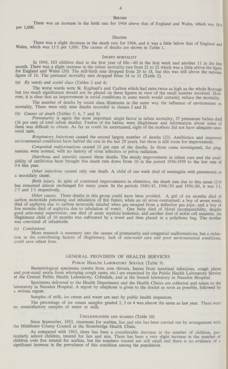 4 Births There was an increase in the birth rate for 1964 above that of England and Wales, which was 18 4 per 1,000. Deaths There was a slight decrease in the death rate for 1964, and it was a little below that of England and Wales, which was 11.3 per 1,000. The causes of deaths are shown in Table 1. Infant mortality In 1964, 103 children died in the first year of life—60 in the first week and another 11 in the first month. There was a slight increase in the infant mortality rate from 21 to 22 which was a little above the figure for England and Wales (20). The still-birth rate dropped from 20 to 18, but this was still above the national figure of 16. The perinatal mortality rate dropped from 34 to 31 (Table 2). (a) By wards and social class (Tables 3 and 4) The worst wards were St. Raphael's and Carlton which had rates twice as high as the whole Borough but too much significance should not be placed on these figures in view of the small number involved. How ever, it is clear that an improvement in social conditions in some wards would certainly reduce the mortality. The number of deaths by social class illustrates in the same way the influence of environment on mortality. There were only nine deaths recorded in classes I and II. (b) Causes of death (Tables 5, 6, 7 and 8) Prematurity is again the most important single factor in infant mortality; 37 premature babies died (36 per cent of total infant deaths). Twelve of the babies were illegitimate and information about some of them was difficult to obtain. As far as could be ascertained, eight of the mothers did not have adequate ante natal care. Respiratory Infections caused the second largest number of deaths (23). Antibiotics and improved environmental conditions have halved the rate in the last 20 years, but there is still room for improvement. Congenital malformations caused 15 per cent of the deaths. In those cases investigated, the preg nancies were normal, with no history of virus infection or pelvic radiation. Diarrhoea and enteritis caused three deaths. The steady improvement in infant care and the avail ability of antibiotics have brought this death rate down from 10 in the period 1936-1939 to the low rate of 0 6 this year. Other infections caused only one death. A child of one week died of meningitis with pneumonia as a secondary cause. Birth injury. In spite of continued improvements in obstetrics, the death rate due to this cause (2.4) has remained almost unchanged for many years. In the periods 1940/45, 1946/50 and 1956/60, it was 2.1, 2.7 and 11 respectively. Other causes. Three deaths in this group could have been avoided. A girl of six months died of carbon monoxide poisoning and inhalation of fire fumes, when an oil stove overturned; a boy of seven weeks died of asphyxia due to carbon monoxide inhaled when gas escaped from a defective gas pipe; and a boy of five months died of asphyxia due to inhalation of vomit. One baby died of blood incompatability, despite good ante-natal supervision; one died of acute myeloid leukemia; and another died of sickle cell anaemia. An illegitimate child of 10 months was suffocated by a towel and then placed in a polythene bag. The mother was convicted of infanticide. (c) Conclusions More research is necessary into the causes of prematurity and congential malformations, but a reduc tion in the contributing factors of illegitimacy, lack of ante-natal care and poor environmental conditions, could save infant lives. GENERAL PROVISION OF HEALTH SERVICES Public Health Laboratory Service (Table 9) Bacteriological specimens (swabs from sore throats, faeces from intestinal infections, cough plates and post-nasal swabs from whooping cough cases, etc.) are examined by the Public Health Laboratory Service at the Central Public Health Laboratory, Colindale, and at the branch laboratory in Neasden Hospital. Specimens delivered to the Health Department and the Health Clinics are collected and taken to the laboratory in Neasden Hospital. A report by telephone is given to the doctor as soon as possible, followed by a written report. Samples of milk, ice cream and water are sent by public health inspectors. The percentage of ice cream samples graded 2, 3 or 4 was almost the same as last year. There were no unsatisfactory samples of water or milk. Uncleanliness and scabies (Table 10) Since September, 1952, treatment for scabies, lice and nits has been carried out by arrangement with the Middlesex County Council at the Stonebridge Health Clinic. As compared with 1963, there has been a considerable decrease in the number of children, par ticularly school children, treated for lice and nits. There has been a very slight increase in the number of children over five treated for scabies, but the numbers treated are still small and there is no evidence of a significant increase in the prevalence of this condition among the population.