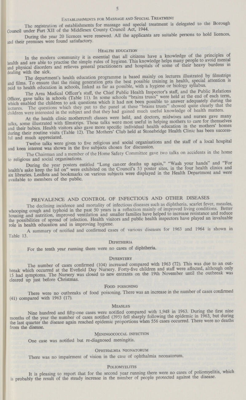 5 Establishments for Massage and Special Treatment The registration of establishments for massage and special treatment is delegated to the Borough Council under Part XII of the Middlesex County Council Act, 1944. During the year 20 licences were renewed. All the applicants are suitable persons to hold licences, and their premises were found satisfactory. Health education In the modern community it is essential that all citizens have a knowledge of the principles of health and are able to practise the simple rules of hygiene. This knowledge helps many people to avoid mental and physical disorders and relieves general practitioners and hospitals of some of their heavy burdens in dealing with the sick. The department's health education programme is based mainly on lectures illustrated by filmstrips and films. To ensure that the rising generation gets the best possible training in health, special attention is paid to health education in schools, linked as far as possible, with a hygiene or biology syllabus. The Area Medical Officer's staff, the Chief Public Health Inspector's staff, and the Public Relations Officer, gave talks in schools (Table 11). In some schools brains trusts were held at the end of each term, which enabled the children to ask questions which it had not been possible to answer adequately during the lectures. The questions which they put to the panel at these brains trusts showed quite clearly that the children were interested in the subject and that they had gained much useful knowledge of health matters. At the health clinic mothercraft classes were held, and doctors, midwives and nurses gave many talks, some illustrated with filmstrips. These talks were most useful in helping mothers to care for themselves and their babies. Health visitors also gave more specific individual health education in the mothers' homes during their routine visits (Table 12). The Mothers' Club held at Stonebridge Health Clinic has been success ful and much appreciated. Twelve talks were given to five religious and social organisations and the staff of a local hospital and keen interest was shown in the five subjects chosen for discussion. The Chairman and a member of the Home Safety Committee gave two talks on accidents in the home to religious and social organisations. During the year posters entitled Lung cancer deaths up again, Wash your hands and For health's sake keep the lid on were exhibited on the Council's 53 poster sites, in the four health clinics and six libraries. Leaflets and bookmarks on various subjects were displayed in the Health Department and were available to members of the public. PREVALENCE AND CONTROL OF INFECTIOUS AND OTHER DISEASES The declining incidence and mortality of infectious diseases such as diphtheria, scarlet fever, measles, whooping cough and typhoid in the past 50 years is a reflection mainly of improved living conditions. Better housing and nutrition, improved ventilation and smaller families have helped to increase resistance and reduce the possibilities of spread of infection. Health visitors and public health inspectors have played an invaluable role in health education and in improving hygiene. A summary of notified and confirmed cases of various diseases for 1963 and 1964 is shown in Table 13. Diphtheria For the tenth year running there were no cases of diphtheria. Dysentery The number of cases confirmed (104) increased compared with 1963 (72). This was due to an out break which occurred at the Evefield Day Nursery. Forty-five children and staff were affected, although only 15 had symptoms. The Nursery was closed to new entrants on the 19th November until the outbreak was cleared up just before Christmas. Food poisoning There were no outbreaks of food poisoning. There was an increase in the number of cases confirmed (41) compared with 1963 (17). Measles Nine hundred and fifty-one cases were notified compared with 1,948 in 1963. During the first nine months of the year the number of cases notified (395) fell sharply following the epidemic in 1963, but during the last quarter the disease again reached epidemic proportions when 556 cases occurred. There were no deaths from the disease. Meningococcal infection One case was notified but re-diagnosed meningitis. Ophthalmia neonatorum There was no impairment of vision in the case of ophthalmia neonatorum. Poliomyelitis It is pleasing to report that for the second year running there were no cases of poliomyelitis, which is probably the result of the steady increase in the number of people protected against the disease.