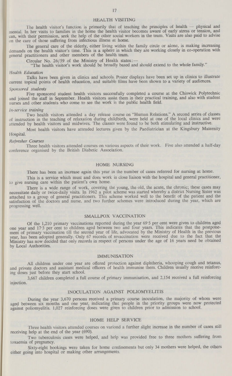 17 HEALTH VISITING The health visitor's function is primarily that of teaching the principles of health—physical and mental. In her visits to families in the home the health visitor becomes aware of early stress or tension, and can, with their permission, seek the help of the other social workers in the team. Visits are also paid to advise on the care of those suffering from infectious illness at home. The general care of the elderly, either living within the family circle or alone, is making increasing demands on the health visitor's time. This is a sphere in which they are working closely in co-operation with general practitioners and other members of the health team. Circular No. 26/59 of the Ministry of Health states: — The health visitor's work should be broadly based and should extend to the whole family. Health Education Talks have been given in clinics and schools. Poster displays have been set up in clinics to illustrate current topical points of health education, and suitable films have been shown to a variety of audiences. Sponsored students Five sponsored student health visitors successfully completed a course at the Chiswick Polytechnic and joined the staff in September. Health visitors assist them in their practical training, and also with student nurses and other students who come to see the work in the public health field. In-service training Two health visitors attended a day release course on Human Relations. A second series of classes of instruction in the teaching of relaxation during childbirth, were held at one of the local clinics and were attended by health visitors and midwives. The classes were found to be both stimulating and instructive. Most health visitors have attended lectures given by the Paediatrician at the Kingsbury Maternity Hospital. Refresher Courses Three health visitors attended courses on various aspects of their work. Five also attended a half-day conference organised by the British Diabetic Association. HOME NURSING There has been an increase again this year in the number of cases referred for nursing at home. This is a service which must and does work in close liaison with the hospital and general practitioner, to give nursing care within the patient's own home. There is a wide range of work, covering the young, the old, the acute, the chronic; these cases may necessitate daily or twice-daily visits. In 1962 a pilot scheme was started whereby a district Nursing Sister was attached to a group of general practitioners. This scheme worked well to the benefit of the patient and the satisfaction of the doctors and nurse, and two further schemes were introduced during the year, which are progressing well. SMALLPOX VACCINATION Of the 1,210 primary vaccinations reported during the year 69.5 per cent were given to children aged one year and 17.3 per cent to children aged between two and four years. This indicates that the postpone ment of primary vaccination till the second year of life, advocated by the Ministry of Health in the previous year, has been adopted generally. Only 67 records of revaccination were received due to the fact that the Ministry has now decided that only records in respect of persons under the age of 16 years need be obtained by Local Authorities. IMMUNISATION All children under one year are offered protection against diphtheria, whooping cough and tetanus, and private doctors and assistant medical officers of health immunise them. Children usually receive reinforc ing doses just before they start school. 3,667 children completed a full course of primary immunisation, and 2,154 received a full reinforcing injection. INOCULATION AGAINST POLIOMYELITIS During the year 3,670 persons received a primary course inoculation, the majority of whom were aged between six months and one year, indicating that people in the priority groups were now protected against poliomyelitis. 1,027 reinforcing doses were given to children prior to admission to school. HOME HELP SERVICE Three health visitors attended courses on variond a further slight increase in the number of cases still receiving help at the end of the year (690). Two tuberculosis cases were helped, and help was provided free to three mothers suffering from toxaemia of pregnancy. Sixty-eight bookings were taken for home confinements but only 34 mothers were helped, the others either going into hospital or making other arrangements.
