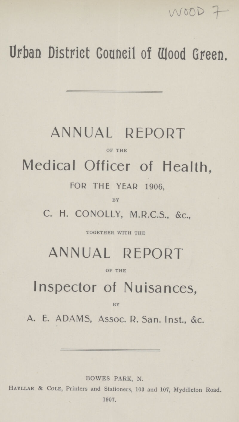 WOOD 7 Urban District Council of Wood Green. ANNUAL REPORT of the Medical Officer of Health, FOR THE YEAR 1906, by C. H. CONOLLY, M.R.C.S., &c., together with the ANNUAL REPORT of the Inspector of Nuisances, by A. E. ADAMS, Assoc. R.San. Inst., &c. BOWES PARK, N. Hayllar & Cole, Printers and Stationers, 103 and 107, Myddleton Road. 1907.