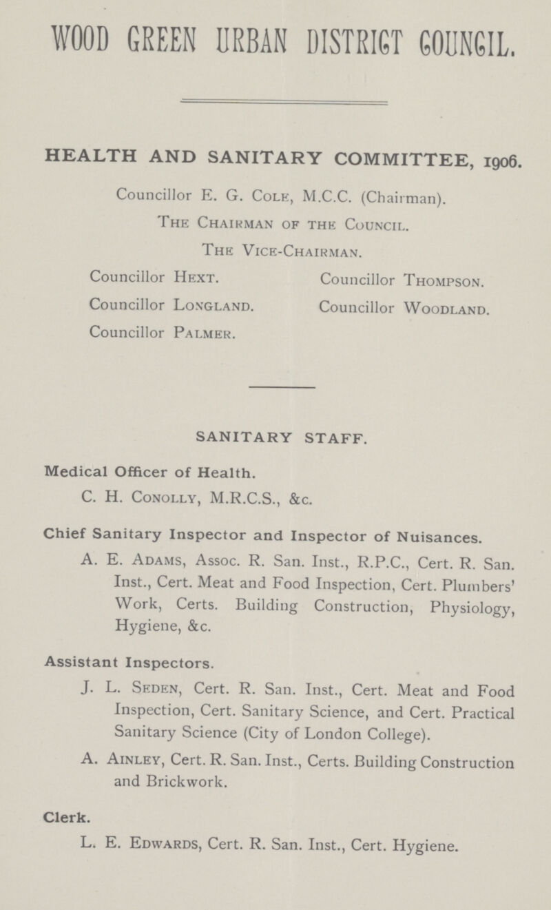 WOOD GREEN URBAN DISTRICT COUNCIL. HEALTH AND SANITARY COMMITTEE, 1906. Councillor E. G. Cole, M.C.C. (Chairman). The Chairman of the Council. The Vice-Chairman. Councillor Hext. Councillor Thompson. Councillor Longland. Councillor Woodland. Councillor Palmer. SANITARY STAFF. Medical Officer of Health. C. H. Conolly, M.R.C.S., &c. Chief Sanitary Inspector and Inspector of Nuisances. A. E. Adams, Assoc. R. San. Inst., R.P.C., Cert. R. San. Inst., Cert. Meat and Food Inspection, Cert. Plumbers' Work, Certs. Building Construction, Physiology, Hygiene, &c. Assistant Inspectors. J. L. Seden, Cert. R. San. Inst., Cert. Meat and Food Inspection, Cert. Sanitary Science, and Cert. Practical Sanitary Science (City of London College). A. Ainley, Cert. R. San. Inst., Certs. Building Construction and Brickwork. Clerk. L. E. Edwards, Cert. R. San. Inst., Cert. Hygiene.