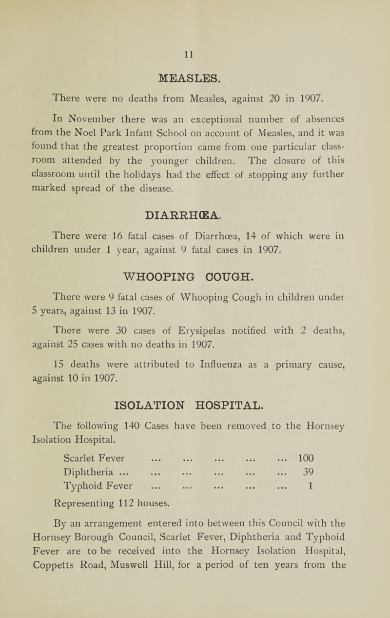 MEASLES. There were no deaths from Measles, against 20 in 1907. In November there was an exceptional number of absences from the Noel Park Infant School on account of Measles, and it was found that the greatest proportion came from one particular class¬ room attended by the younger children. The closure of this classroom until the holidays had the effect of stopping any further marked spread of the disease. DIARRHOEA. There were 16 fatal cases of Diarrhoea, 14 of which were in children under 1 year, against 9 fatal cases in 1907. WHOOPING COUGH. There were 9 fatal cases of Whooping Cough in children under 5 years, against 13 in 1907. There were 30 cases of Erysipelas notified with 2 deaths, against 25 cases with no deaths in 1907. 15 deaths were attributed to Influenza as a primary cause, against 10 in 1907. ISOLATION HOSPITAL. The following 140 Cases have been removed to the Hornsey Isolation Hospital. Scarlet Fever ... ... ... ... ... 100 Diphtheria ... ... ... ... ... ... 39 Typhoid Fever ... ... ... ... ... 1 Representing 112 houses. By an arrangement entered into between this Council with the Hornsey Borough Council, Scarlet Fever, Diphtheria and Typhoid Fever are to be received into the Hornsey Isolation Hospital, Coppetts Road, Muswell Hill, for a period of ten years from the