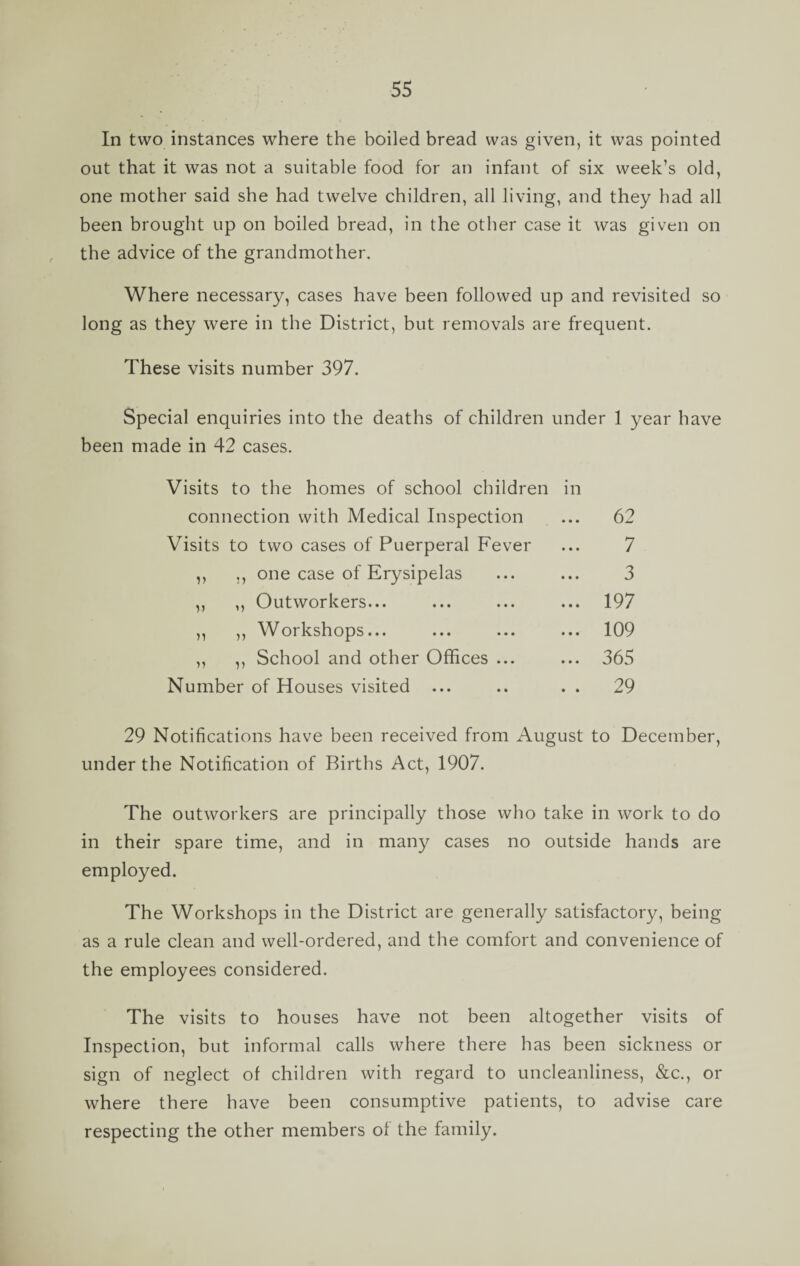 In two instances where the boiled bread was given, it was pointed out that it was not a suitable food for an infant of six week’s old, one mother said she had twelve children, all living, and they had all been brought up on boiled bread, in the other case it was given on the advice of the grandmother. Where necessary, cases have been followed up and revisited so long as they were in the District, but removals are frequent. These visits number 397. Special enquiries into the deaths of children under 1 year have been made in 42 cases. Visits to the homes of school children in connection with Medical Inspection ... 62 Visits to two cases of Puerperal Fever 7 ,, one case of Erysipelas 3 V ,, Outworkers... ... 197 n ,, Workshops... ... 109 ,, School and other Offices ... ... 365 Number of Houses visited ... . . 29 29 Notifications have been received from August to December, under the Notification of Births Act, 1907. The outworkers are principally those who take in work to do in their spare time, and in many cases no outside hands are employed. The Workshops in the District are generally satisfactory, being as a rule clean and well-ordered, and the comfort and convenience of the employees considered. The visits to houses have not been altogether visits of Inspection, but informal calls where there has been sickness or sign of neglect of children with regard to uncleanliness, &c., or where there have been consumptive patients, to advise care respecting the other members of the family.