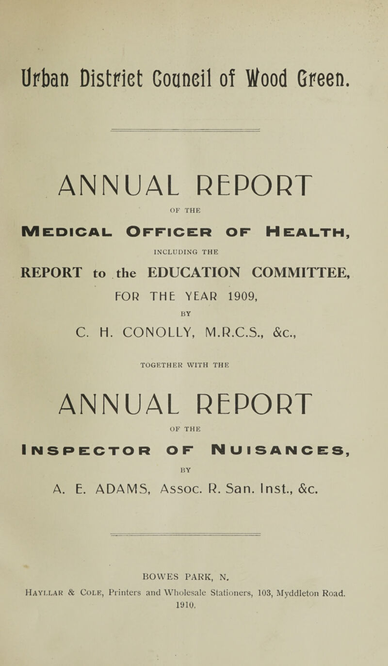 Urban District Council of Wood Green. ANNUAL REPORT OF THE Medical Officer of Health, INCLUDING THE REPORT to the EDUCATION COMMITTEE, FOR THE YEAR 1909, BY C. H. CONOLLY, M.R.C.S., &c., TOGETHER WITH THE ANNUAL REPORT OF THE Inspector of Nuisances, BY A. E. ADAMS, Assoc. R. San. Inst., &c. BOWES PARK, N. Hayllar & Cole, Printers and Wholesale Stationers, 103, Myddleton Road. 1910,