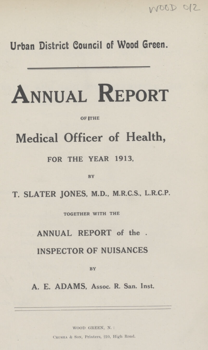 WOOD 012 Urban District Council of Wood Green. Annual Report of the Medical Officer of Health, FOR THE YEAR 1913, by T. SLATER JONES, M.D., M.R.C.S., L.R.C.P. together with the ANNUAL REPORT of the . INSPECTOR OF NUISANCES by A. E. ADAMS, Assoc. R. San. Inst, WOOD GREEN, N.: Crusha & Son, Printers, 210, High Road.