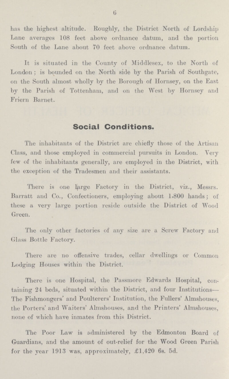 6 has the highest altitude. Roughly, the District North of Lordship Lane averages 108 feet above ordnance datum, and the portion South of the Lane about 70 feet above ordnance datum. It is situated in the County of Middlesex, to the North of London ; is bounded on the North side by the Parish of Southgate, on the South almost wholly by the Borough of Hornsey, on the East by the Parish of Tottenham, and on the West by Hornsey and Friern Barnet. Social Conditions. The inhabitants of the District are chiefly those of the Artisan Class, and those employed in commercial pursuits in London. Very few of the inhabitants generally, are employed in the District, with the exception of the Tradesmen and their assistants. There is one large Factory in the District, viz., Messrs. Barratt and Co., Confectioners, employing about 1.800 hands; of these a very large portion reside outside the District of Wood Green. The only other factories of any size are a Screw Factory and Glass Bottle Factory. There are no offensive trades, cellar dwellings or Common Lodging Houses within the District. There is one Hospital, the Passmore Edwards Hospital, con taining 24 beds, situated within the District, and four Institutions— The Fishmongers' and Poulterers' Institution, the Fullers' Almshouses, the Porters' and Waiters' Almshouses, and the Printers' Almshouses, none of which have inmates from this District. The Poor Law is administered by the Edmonton Board of Guardians, and the amount of out-relief for the Wood Green Parish for the year 1913 was, approximately, £1,420 6s. 5d.