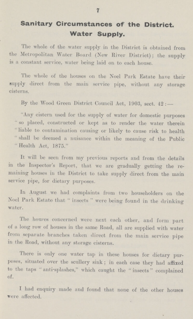 7 Sanitary Circumstances of the District. Water Supply. The whole of the water supply in the District is obtained from the Metropolitan Water Board (New River District); the supply is a constant service, water being laid on to each house. The whole of the houses on the Noel Park Estate have their supply direct from the main service pipe, without any storage cisterns. By the Wood Green District Council Act, 1903, sect. 42:— Any cistern used for the supply of water for domestic purposes so placed, constructed or kept as to render the water therein liable to contamination causing or likely to cause risk to health shall be deemed a nuisance within the meaning of the Public Health Act, 1875. It will be seen from my previous reports and from the details in the Inspector's Report, that we are gradually getting the re maining houses in the District to take supply direct from the main service pipe, for dietary purposes. In August we had complaints from two householders on the Noel Park Estate that insects were being found in the drinking water. The houses concerned were next each other, and form part of a long row of houses in the same Road, all are supplied with water from separate branches taken direct from the main service pipe in the Road, without any storage cisterns. There is only one water tap in these houses for dietary pur poses, situated over the scullery sink; in each case they had affixed to the taps anti-splashes, which caught the insects complained of. I had enquiry made and found that none of the other houses were affected.