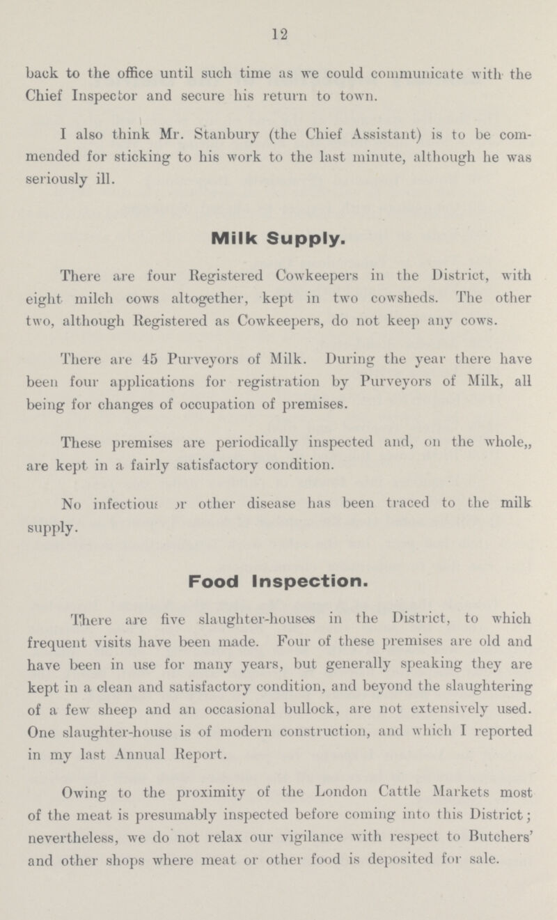 12 back to the office until such time as we could communicate with the Chief Inspector and secure his return to town. I also think Mr. Stanbury (the Chief Assistant) is to be com mended for sticking to his work to the last minute, although he was seriously ill. Milk Supply. There are four Registered Cowkeepers in the District, with eight milch cows altogether, kept in two cowsheds. The other two, although Registered as Cowkeepers, do not keep any cows. There are 45 Purveyors of Milk. During the year there have been four applications for registration by Purveyors of Milk, all being for changes of occupation of premises. These premises are periodically inspected and, on the whole,, are kept in a fairly satisfactory condition. No infectious or other disease has been traced to the milk supply. Food Inspection. There are five slaughter-houses in the District, to which frequent visits have been made. Four of these premises are old and have been in use for many years, but generally speaking they are kept in a clean and satisfactory condition, and beyond the slaughtering of a few sheep and an occasional bullock, are not extensively used. One slaughter-house is of modern construction, and which I reported in my last Annual Report. Owing to the proximity of the London Cattle Markets most of the meat is presumably inspected before coming into this District; nevertheless, we do not relax our vigilance with respect to Butchers' and other shops where meat or other food is deposited for sale.