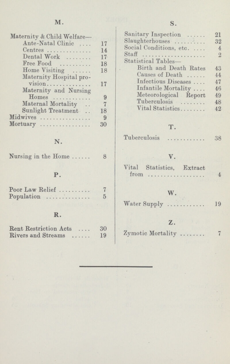 M. Maternity & Child Welfare— Ante-Natal Clinic 17 Centres 14 Dental Work 17 Free Food 18 Home Visiting 18 Maternity Hospital pro vision 17 Maternity and Nursing Homes 9 Maternal Mortality 7 Sunlight Treatment 18 Midwives 9 Mortuary 30 N. Nursing in the Home 8 P. Poor Law Relief 7 Population 5 R. Rent Restriction Acts 30 Rivers and Streams 19 S. Sanitary Inspection 21 Slaughterhouses 32 Social Conditions, etc 4 Staff 2 Statistical Tables— Birth and Death Rates 43 Causes of Death 44 Infectious Diseases 47 Infantile Mortality 46 Meteorological Report 49 Tuberculosis 48 Vital Statistics 42 T. Tuberculosis 38 V. Vital Statistics, Extract from 4 W. Water Supply 19 Z. Zymotic Mortality 7