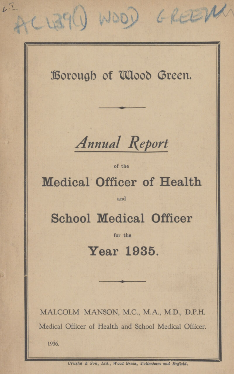 AC439 (1) WOOD 6 reew Borough of Wood Green. Annual Report of the Medical Officer of Health and School Medical Officer for the Year 1935. MALCOLM MANSON, M.C., M.A., M.D., D.P.H. Medical Officer of Health and School Medical Officer. 1936. Cru8ha & Son, Ltd., Wood Oreen, Tottenham and Enfield.
