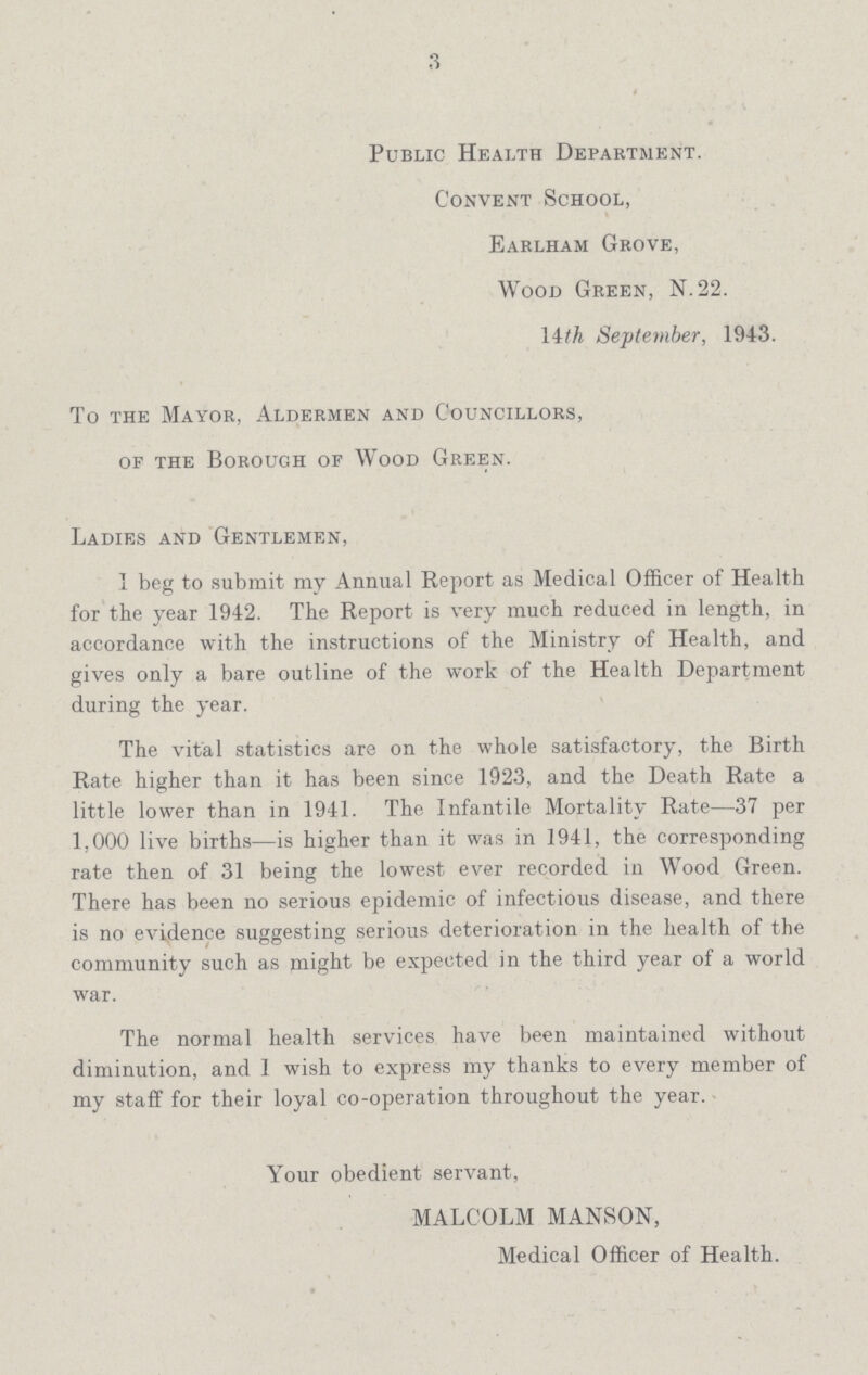 3 Public Health Department. Convent School, Earlham Grove, Wood Green, N.22. 14th September, 1943. To the Mayor, Aldermen and Councillors, of the Borough of Wood Green. Ladies and Gentlemen, T beg to submit my Annual Report as Medical Officer of Health for the year 1942. The Report is very much reduced in length, in accordance with the instructions of the Ministry of Health, and gives only a bare outline of the work of the Health Department during the year. The vital statistics are on the whole satisfactory, the Birth Rate higher than it has been since 1923, and the Death Rate a little lower than in 1941. The Infantile Mortality Rate—37 per 1,000 live births—is higher than it was in 1941, the corresponding rate then of 31 being the lowest ever recorded in Wood Green. There has been no serious epidemic of infectious disease, and there is no evidence suggesting serious deterioration in the health of the community such as plight be expected in the third year of a world war. The normal health services have been maintained without diminution, and I wish to express my thanks to every member of my staff for their loyal co-operation throughout the year. Your obedient servant, MALCOLM MANSON, Medical Officer of Health.