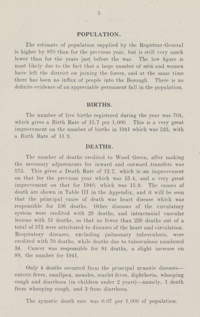 5 POPULATION. The estimate of population supplied by the Registrar-General is higher by 970 than for the previous year, but is still very much lower than for the years just before the war. The low figure is most likely due to the fact that a large number of men and women have left the district on joining the forces, and at the same time there has been no influx of people into the Borough. There is no definite evidence of an appreciable permanent fall in the population. BIRTHS. The number of live births registered during the year was 704, which gives a Birth Rate of 15.7 per 1,000. This is a very great improvement on the number of births in 1941 which was 523, with a Birth Rate of 11.9. DEATHS. The number of deaths credited to Wood Green, after making the neeessary adjustments for inward and outward transfers was 573. This gives a Death Rate of 12.7, which is an improvement on that for the previous year which was 13.4, and a very great improvement on that for 1940, which was 15.9. The causes of death are shown in Table III in the Appendix, and it will be seen that the principal cause of death was heart disease which was responsible for 156 deaths. Other diseases of the circulatory system were credited with 29 deaths, and intracranial vascular lesions with 51 deaths, so that no fewer than 236 deaths out of a total of 573 were attributed to diseases of the heart and circulation. Respiratory diseases, excluding pulmonary tuberculosis, were credited with 70 deaths, while deaths due to tuberculosis numbered 34. Cancer was responsible for 94 deaths, a slight increase on 88, the number for 1941. Only 4 deaths occurred from the principal zymotic diseases enteric fever, smallpox, measles, scarlet fever, diphtheria, whooping cough and diarrhoea (in children under 2 years)—namely, 1 death from whooping cough, and 3 from diarrhoea. The zymotic death rate was 0.07 per 1,000 of population.