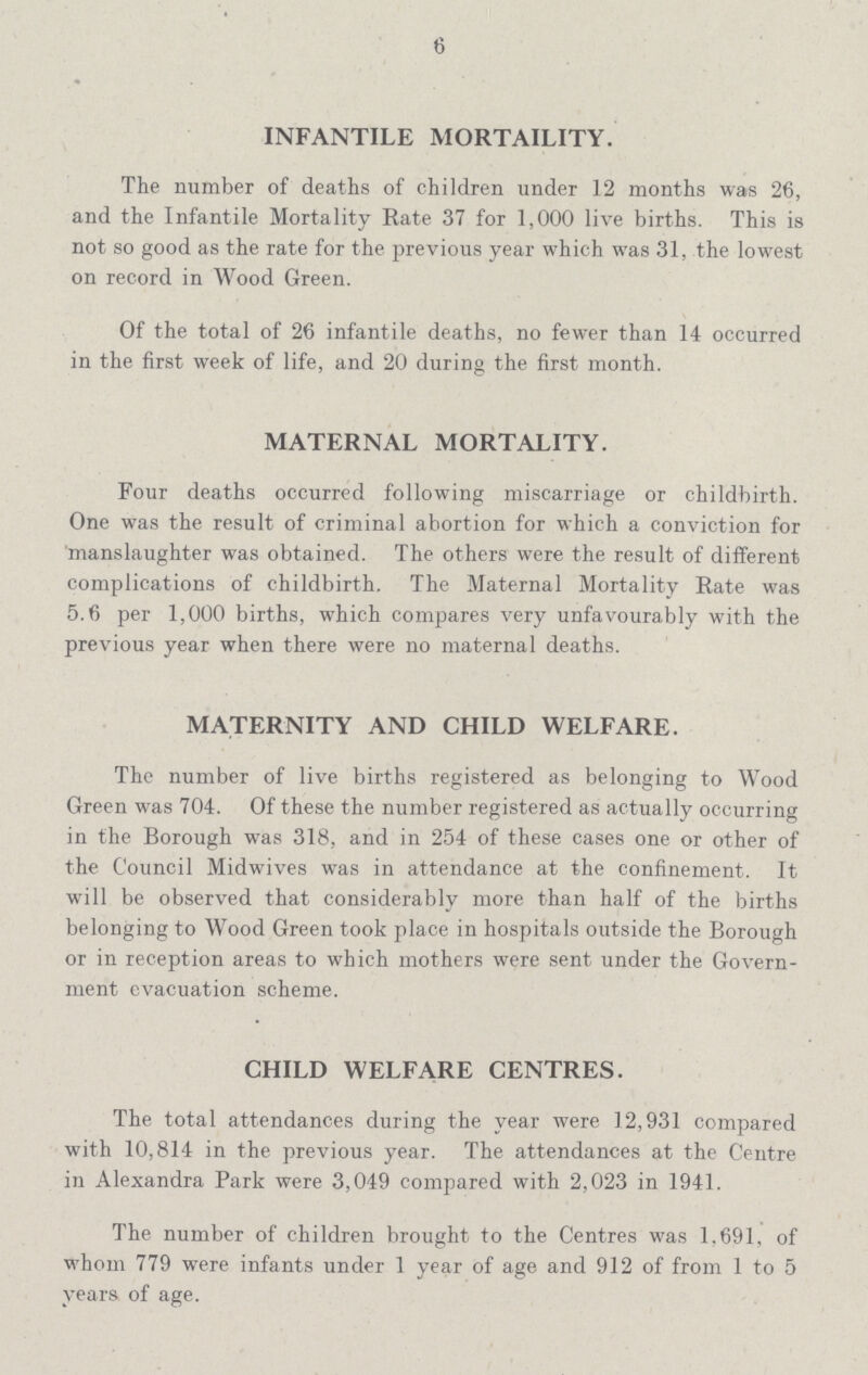 6 INFANTILE MORTAILITY. The number of deaths of children under 12 months was 26, and the Infantile Mortality Rate 37 for 1,000 live births. This is not so good as the rate for the previous year which was 31, the lowest on record in Wood Green. Of the total of 26 infantile deaths, no fewer than 14 occurred in the first week of life, and 20 during the first month. MATERNAL MORTALITY. Four deaths occurred following miscarriage or childbirth. One was the result of criminal abortion for which a conviction for manslaughter was obtained. The others were the result of different complications of childbirth. The Maternal Mortality Rate was 5.6 per 1,000 births, which compares very unfavourably with the previous year when there were no maternal deaths. MATERNITY AND CHILD WELFARE. The number of live births registered as belonging to Wood Green was 704. Of these the number registered as actually occurring in the Borough was 318, and in 254 of these cases one or other of the Council Midwives was in attendance at the confinement. It will be observed that considerably more than half of the births belonging to Wood Green took place in hospitals outside the Borough or in reception areas to which mothers were sent under the Govern ment evacuation scheme. CHILD WELFARE CENTRES. The total attendances during the year were 12,931 compared with 10,814 in the previous year. The attendances at the Centre in Alexandra Park were 3,049 compared with 2,023 in 1941. The number of children brought to the Centres was 1,691, of whom 779 were infants under 1 year of age and 912 of from 1 to 5 years of age.