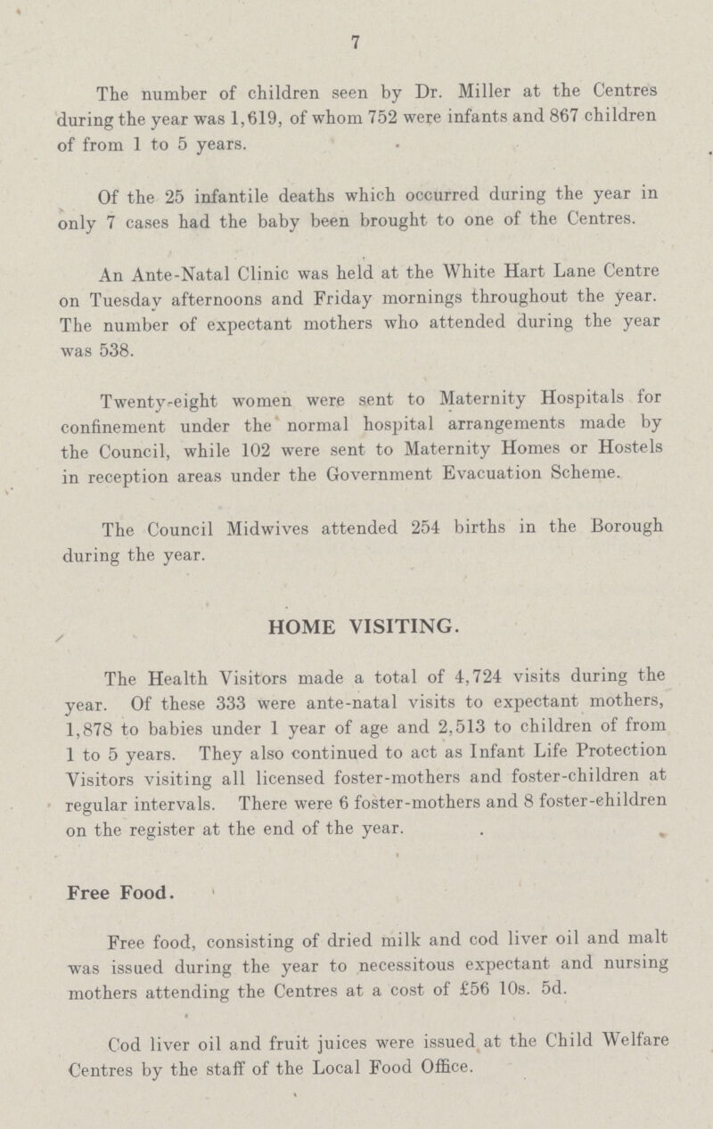 7 The number of children seen by Dr. Miller at the Centres during the year was 1,619, of whom 752 were infants and 867 children of from 1 to 5 years. Of the 25 infantile deaths which occurred during the year in only 7 cases had the baby been brought to one of the Centres. An Ante-Natal Clinic was held at the White Hart Lane Centre on Tuesday afternoons and Friday mornings throughout the year. The number of expectant mothers who attended during the year was 538. Twenty-eight women were sent to Maternity Hospitals for confinement under the normal hospital arrangements made by the Council, while 102 were sent to Maternity Homes or Hostels in reception areas under the Government Evacuation Scheme. The Council Midwives attended 254 births in the Borough during the year. HOME VISITING. The Health Visitors made a total of 4,724 visits during the year. Of these 333 were ante-natal visits to expectant mothers, 1,878 to babies under 1 year of age and 2,513 to children of from 1 to 5 years. They also continued to act as Infant Life Protection Visitors visiting all licensed foster-mothers and foster-children at regular intervals. There were 6 foster-mothers and 8 foster-children on the register at the end of the year. Free Food. Free food, consisting of dried milk and cod liver oil and malt was issued during the year to necessitous expectant and nursing mothers attending the Centres at a cost of £56 10s. 5d. Cod liver oil and fruit juices were issued at the Child Welfare Centres by the staff of the Local Food Office.