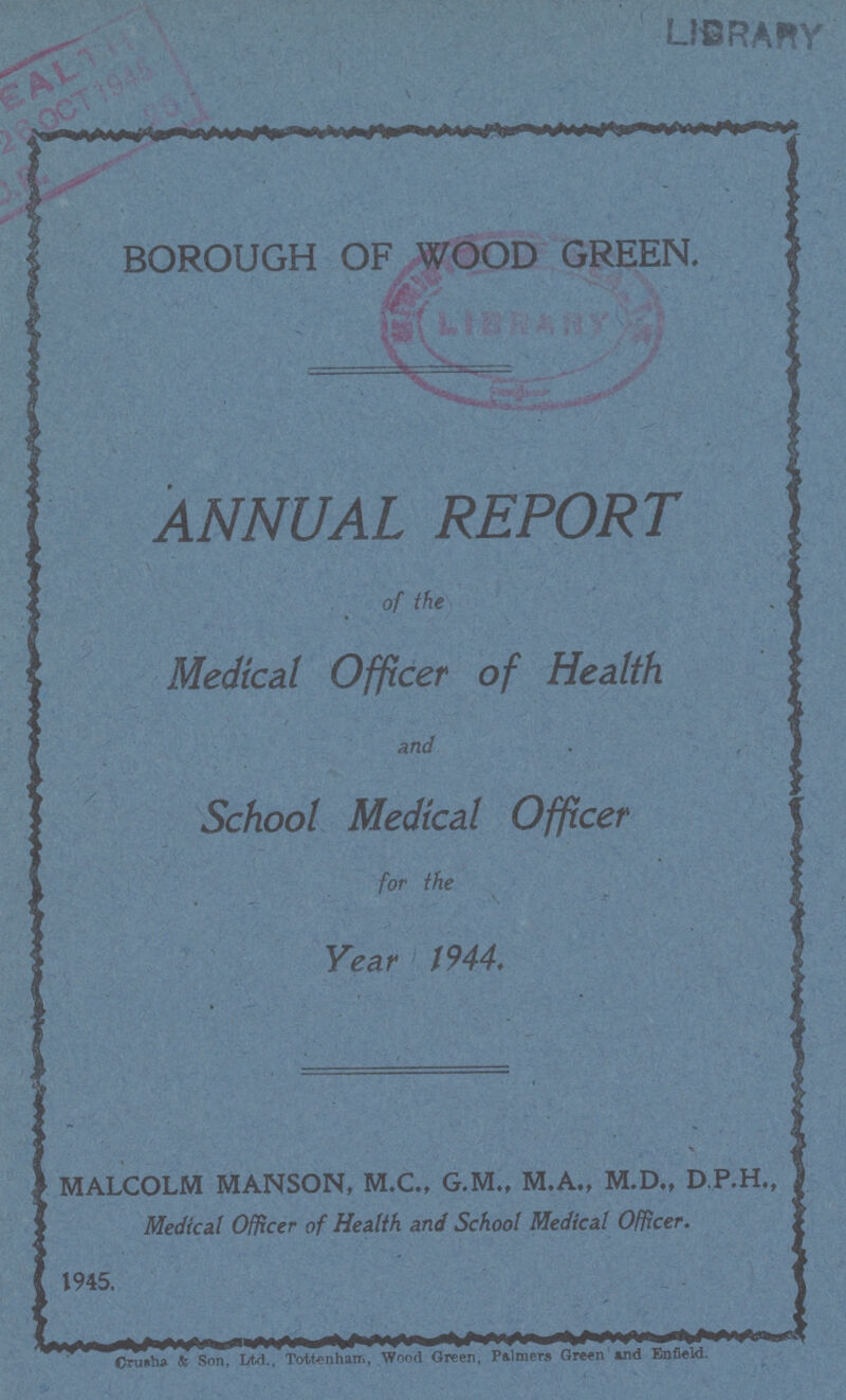 BOROUGH OF WOOD GREEN. ANNUAL REPORT of the Medical Officer of Health and School Medical Officer for the Year 1944. •a MALCOLM MANSON, M.C., G.M., M.A., M.D., D.P.H., Medical Officer of Health and School Medical Officer. 1945. Cruaha & Son, Ltd., Tottenham, Wood Green, Palmers Green and Enfield.