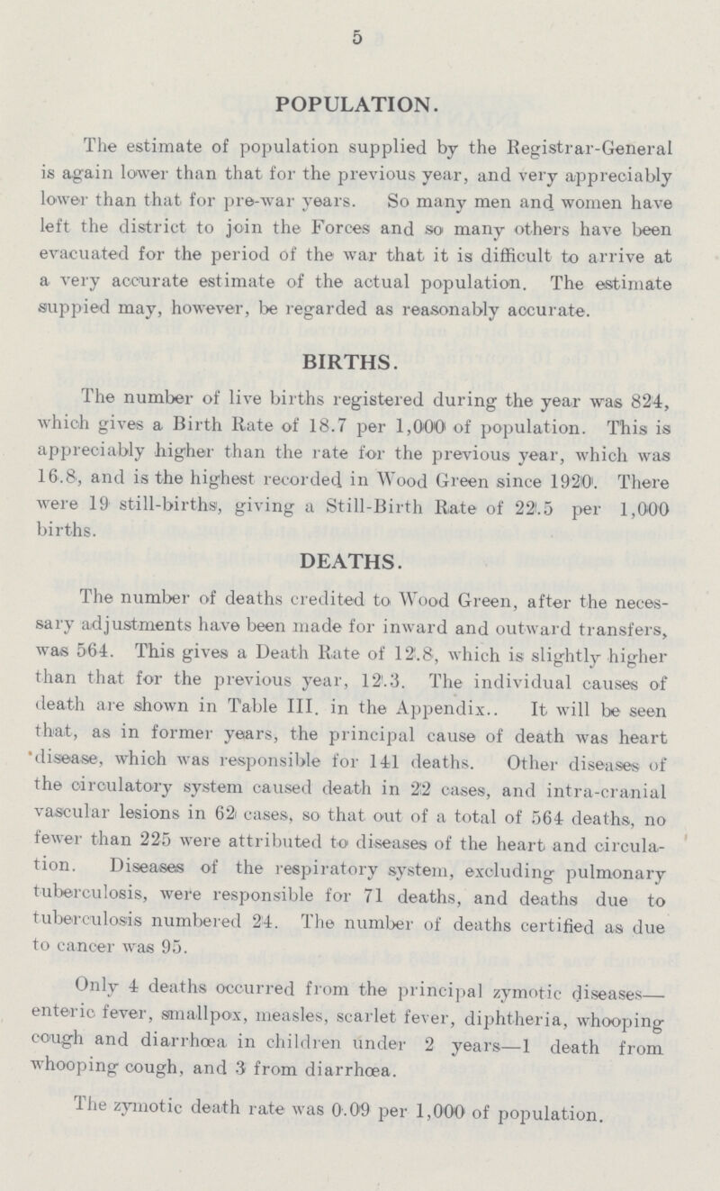 5 POPULATION. The estimate of population supplied by the Registrar-General is again lower than that for the previous year, and very appreciably lower than that for pre-war years. So many men and women have left the district to join the Forces and so many others have been evacuated for the period of the war that it is difficult to arrive at a very accurate estimate of the actual population. The estimate suppied may, however, be regarded as reasonably accurate. BIRTHS. The number of live births registered during the year was 824, which gives a Birth Rate of 18.7 per 1,000 of population. This is appreciably higher than the rate for the previous year, which was 16.8, and is the highest recorded in Wood Green since 1920'. There were 19 still-births, giving a Still-Birth Rate of 22.5 per 1,000 births. DEATHS. The number of deaths credited to Wood Green, after the neces sary adjustments have been made for inward and outward transfers, was 564. This gives a Death Rate of 12.8, which is slightly higher than that for the previous year, 12.3. The individual causes of death are shown in Table III. in the Appendix.. It will be seen that, as in former years, the principal cause of death was heart disease, which was responsible for 141 deaths. Other diseases of the circulatory system caused death in 22 cases, and intra-cranial vascular lesions in 62 cases, so that out of a total of 564 deaths, no fewer than 225 were attributed to diseases of the heart and circula tion. Diseases of the respiratory system, excluding pulmonary tuberculosis, were responsible for 71 deaths, and deaths due to tuberculosis numbered 24. The number of deaths certified as due to cancer was 95. Only 4 deaths occurred from the principal zymotic diseases— enteric fever, smallpox, measles, scarlet fever, diphtheria, whooping cough and diarrhoea in children under 2 years—1 death from whooping cough, and 3 from diarrhoea. The zymotic death rate was 0.09 per 1,000 of population.