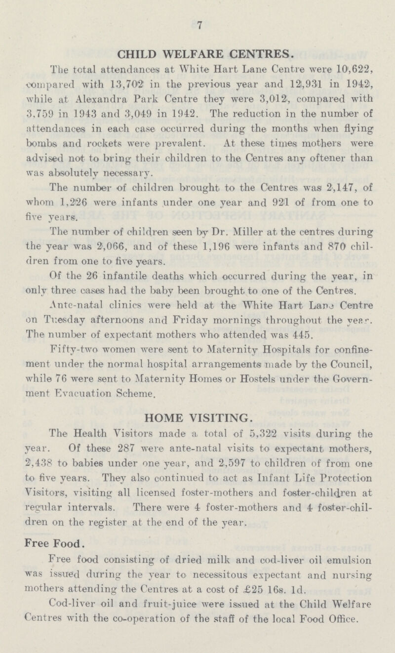 7 CHILD WELFARE CENTRES. The total attendances at White Hart Lane Centre were 10,622, compared with 15,702 in the previous year and 121,931 in 1942, while at Alexandra Park Centre they were 3,012, compared with 3,759 in 1943 and 3,049 in 1942. The reduction in the number of attendances in each case occurred during the months when flying bombs and rockets were prevalent. At these times mothers were advised not to bring their children to the Centres any oftener than was absolutely necessary. The number of children brought to the Centres was 2,147, of whom 1,226 were infants under one year and 921 of from one to five years. The number of children seen by Dr. Miller at the centres during the year was 2,066, and of these 1,196 were infants and 870 chil dren from one to five years. Of the 26 infantile deaths which occurred during the year, in only three cases had the baby been brought to one of the Centres. Ante-natal clinics were held at the White Hart Lane Centre on Tuesday afternoons and Friday mornings throughout the year. The number of expectant mothers who attended, was 445. Fifty-two women were sent to Maternity Hospitals for confine ment under the normal hospital arrangements made by the Council, while 76 were sent to Maternity Homes or Hostels under the Govern ment Evacuation Scheme. HOME VISITING. The Health Visitors made a, total of 5,322 visits during the year. Of these 287 were ante-natal visits to expectant mothers, 2,438 to babies under one year, and 2,597 to children of from one to five years. They also continued to act as Infant Life Protection Visitors, visiting all licensed foster-mothers and foster-children at regular intervals. There were 4 foster-mothers and 4 foster-chil dren on the register at the end of the year. Free Food. Free food consisting of dried milk and cod-liver oil emulsion was issued during the year to necessitous expectant and nursing mothers attending the Centres at a cost of £25 16s. 1d. Cod-liver oil and fruit-juice were issued at the Child Welfare Centres with the co-operation of the staff of the local Food Office.