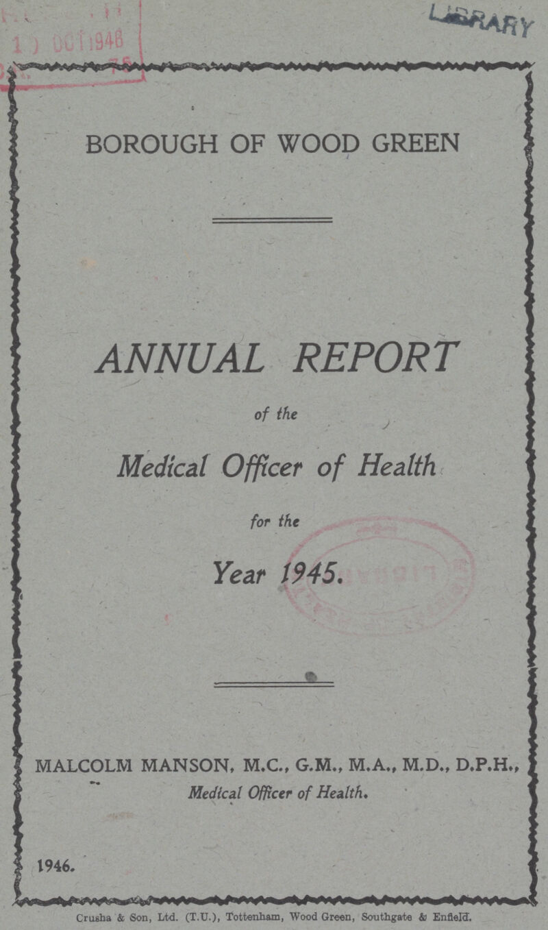 BOROUGH OF WOOD GREEN ANNUAL REPORT of the Medical Officer of Health for the Year 1945. MALCOLM MANSON, M.C., G.M., M.A., M.D., D.P.H., Medical Officer of Health. 1946. Crusba & Son, Ltd. (T.U.), Tottenham, Wood Green, Southgate & Enfield.