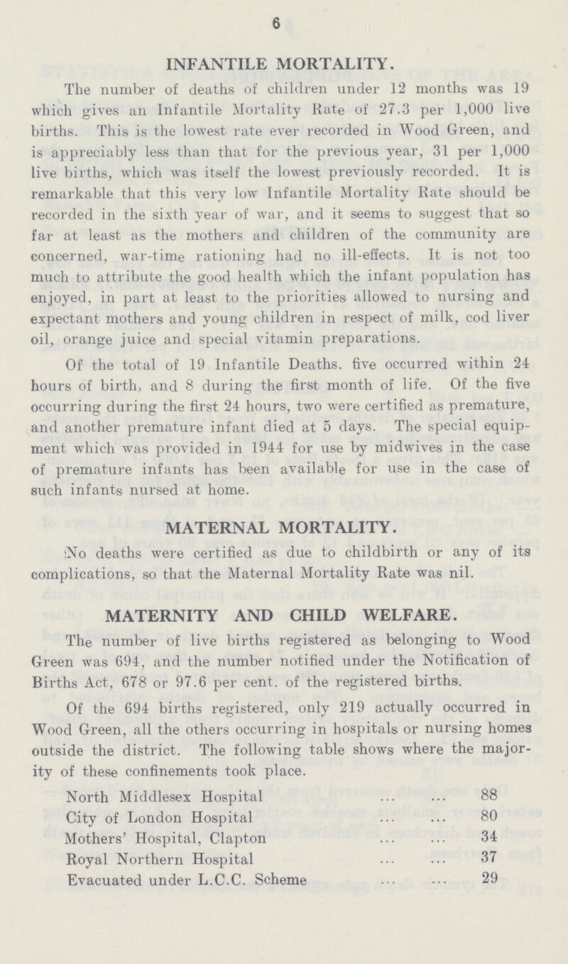 6 INFANTILE MORTALITY. The number of deaths of children under 12 months was 19 which gives an Infantile Mortality Rate of 27.3 per 1,000 live births. This is the lowest rate ever recorded in Wood Green, and is appreciably less than that for the previous year, 31 per 1,000 live births, which was itself the lowest previously recorded. It is remarkable that this very low Infantile Mortality Rate should be recorded in the sixth year of war, and it seems to suggest that so far at least as the mothers and children of the community are concerned, war-time rationing had no ill-eflects. It is not too much to attribute the good health which the infant population has enjoyed, in part at least to the priorities allowed to nursing and expectant mothers and young children in respect of milk, cod liver oil, orange juice and special vitamin preparations. Of the total of 19 Infantile Deaths. five occurred within 24 hours of birth, and 8 during the first month of life. Of the five occurring during the first 24 hours, two were certified as premature, and another premature infant died at 5 days. The special equip ment which was provided in 1944 for use by midwives in the case of premature infants has been available for use in the case of such infants nursed at home. MATERNAL MORTALITY. No deaths were certified as due to childbirth or any of its complications, so that the Maternal Mortality Rate was nil. MATERNITY AND CHILD WELFARE. The number of live births registered as belonging to Wood Green was 694, and the number notified under the Notification of Births Act, 678 or 97.6 per cent. of the registered births. Of the 694 births registered, only 219 actually occurred in Wood Green, all the others occurring in hospitals or nursing homes outside the district. The following table shows where the major ity of these confinements took place. North Middlesex Hospital 88 City of London Hospital 80 Mothers' Hospital, Clapton 34 Royal Northern Hospital 37 Evacuated under L.C.C. Scheme 29