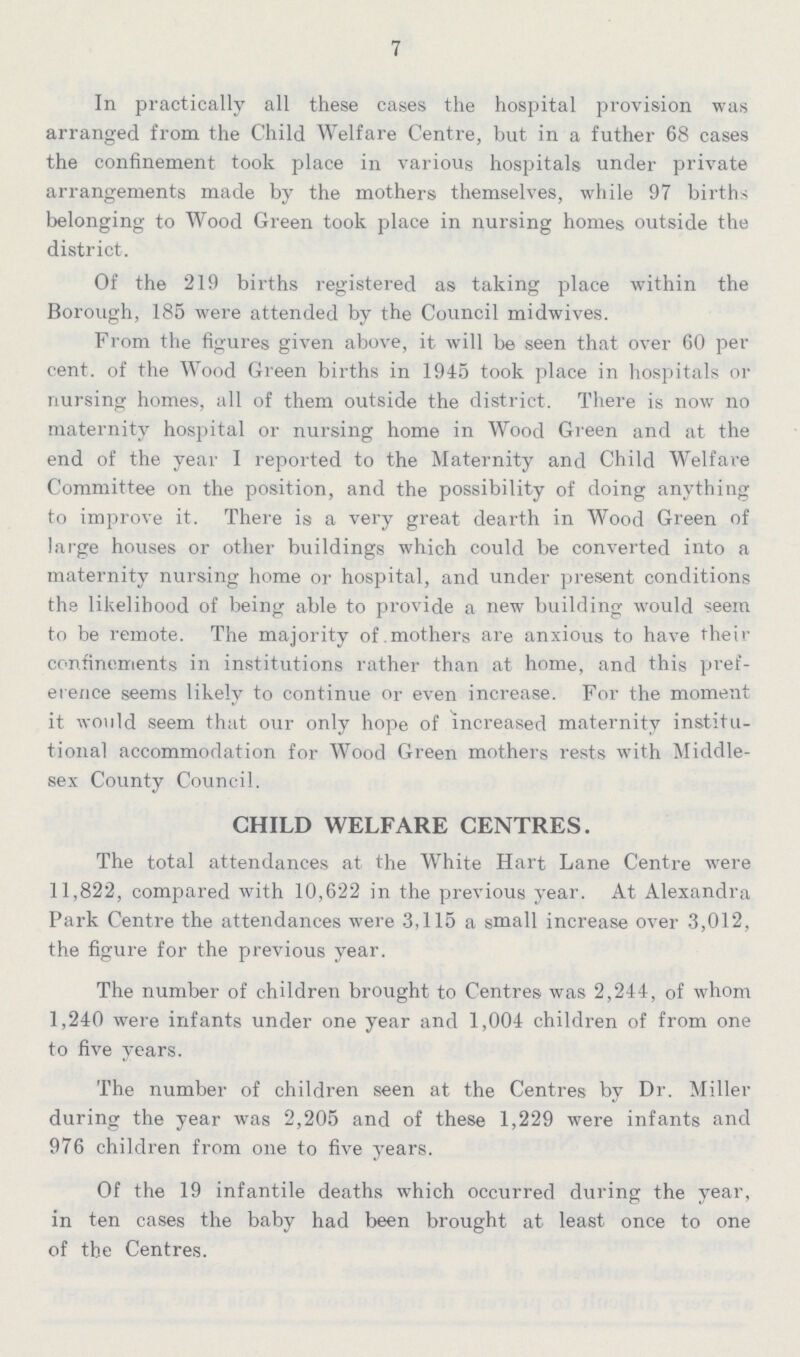 7 In practically all these cases the hospital provision was arranged from the Child Welfare Centre, but in a futher 68 cases the confinement took place in various hospitals under private arrangements made by the mothers themselves, while 97 births belonging to Wood Green took place in nursing homes outside the district. Of the 219 births registered as taking place within the Borough, 185 were attended by the Council midwives. From the figures given above, it will be seen that over 60 per cent. of the Wood Green births in 1945 took place in hospitals or nursing homes, all of them outside the district. There is now no maternity hospital or nursing home in Wood Green and at the end of the year I reported to the Maternity and Child Welfare Committee on the position, and the possibility of doing anything to improve it. There is a very great dearth in Wood Green of large houses or other buildings which could be converted into a maternity nursing home or hospital, and under present conditions the likelihood of being able to provide a new building would seem to be remote. The majority of mothers are anxious to have their confinements in institutions rather than at home, and this pref erence seems likely to continue or even increase. For the moment it would seem that our only hope of increased maternity institu tional accommodation for Wood Green mothers rests with Middle sex County Council. CHILD WELFARE CENTRES. The total attendances at the White Hart Lane Centre were 11,822, compared with 10,622 in the previous year. At Alexandra Park Centre the attendances were 3,115 a small increase over 3,012, the figure for the previous year. The number of children brought to Centres was 2,244, of whom 1,240 were infants under one year and 1,004 children of from one to five years. The number of children seen at the Centres by Dr. Miller during the year was 2,205 and of these 1,229 were infants and 976 children from one to five years. Of the 19 infantile deaths which occurred during the year, in ten cases the baby had been brought at least once to one of the Centres.